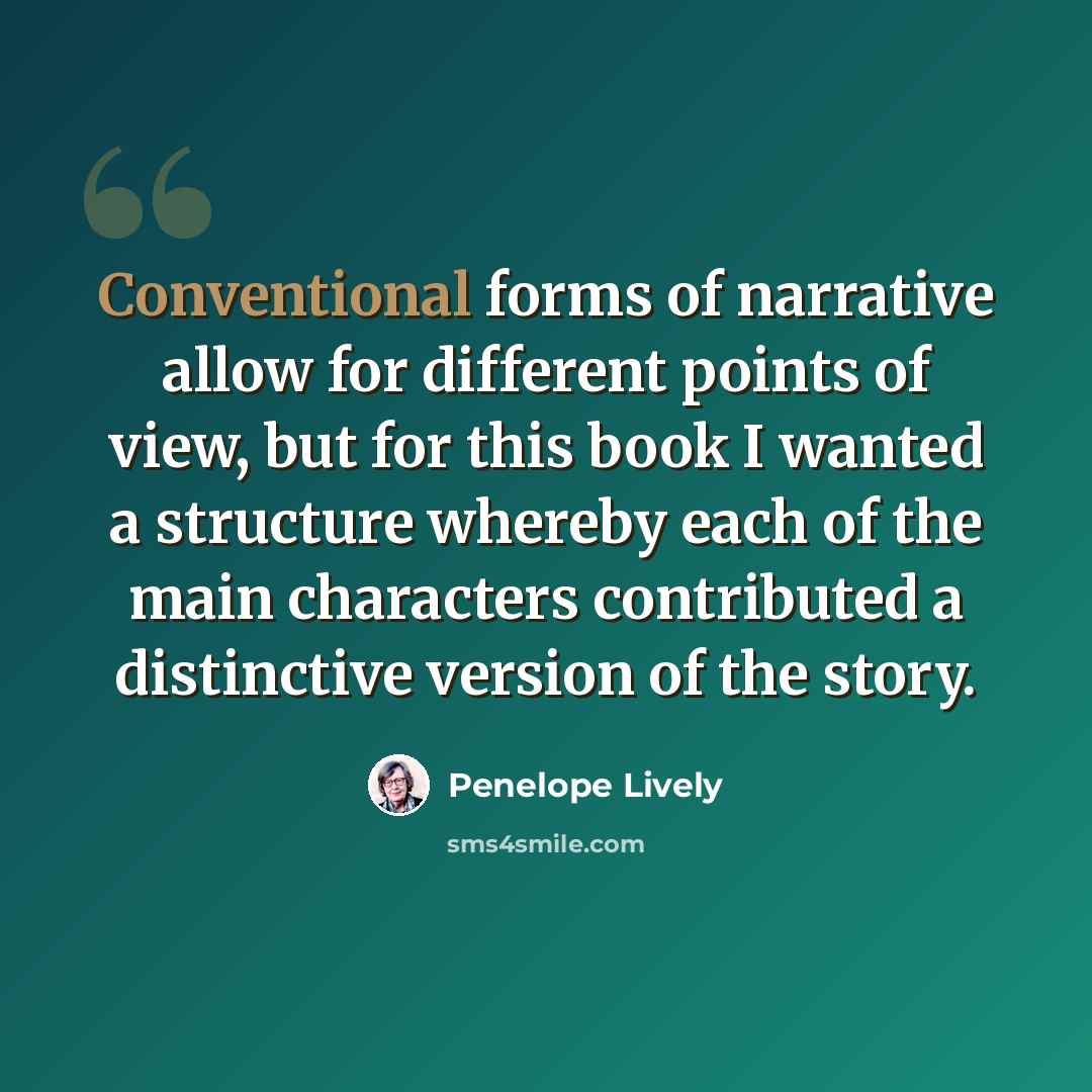 “Conventional forms of narrative allow for different points of view, but for this book I wanted a structure whereby each of the main characters contributed a distinctive version of the story.” quote by Penelope Lively