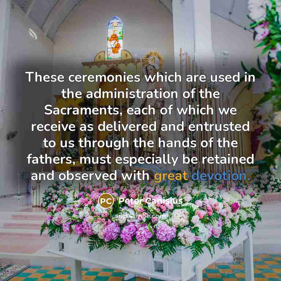 “These ceremonies which are used in the administration of the Sacraments, each of which we receive as delivered and entrusted to us through the hands of the fathers, must especially be retained and observed with great devotion.” quote by Peter Canisius
