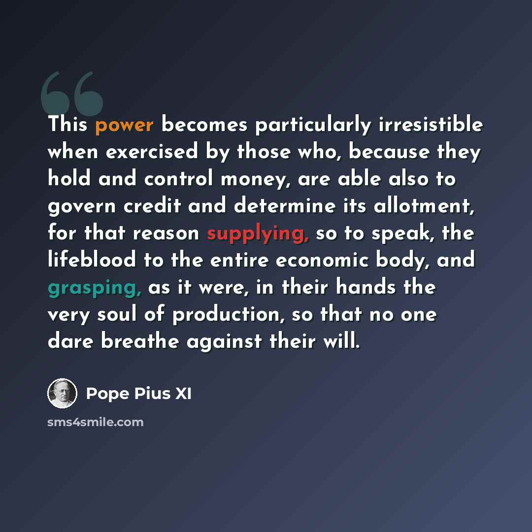 “This power becomes particularly irresistible when exercised by those who, because they hold and control money, are able also to govern credit and determine its allotment, for that reason supplying, so to speak, the lifeblood to the entire economic body, and grasping, as it were, in their hands the…” quote by Pope Pius XI