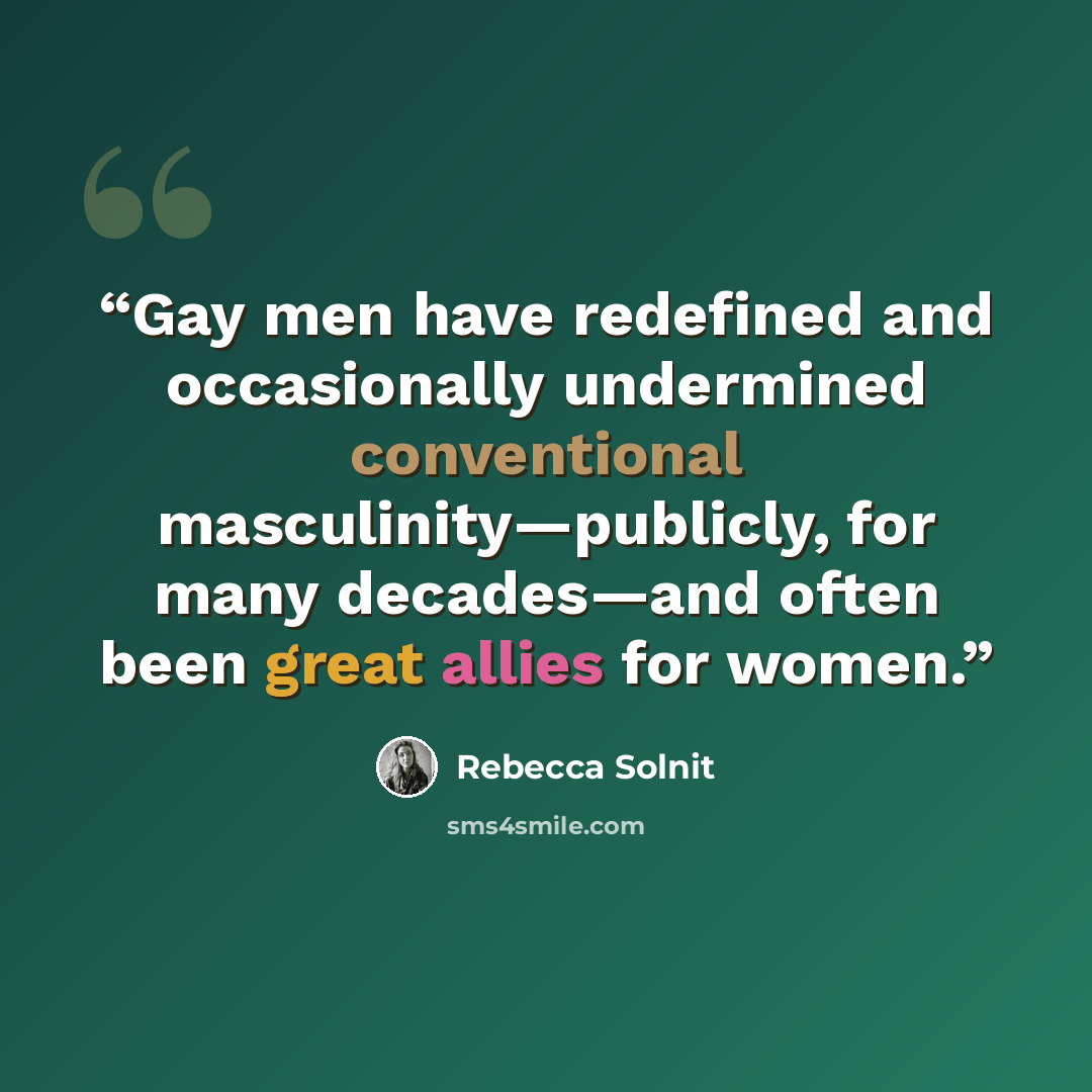 “Gay men have redefined and occasionally undermined conventional masculinity—publicly, for many decades—and often been great allies for women.” quote by Rebecca Solnit