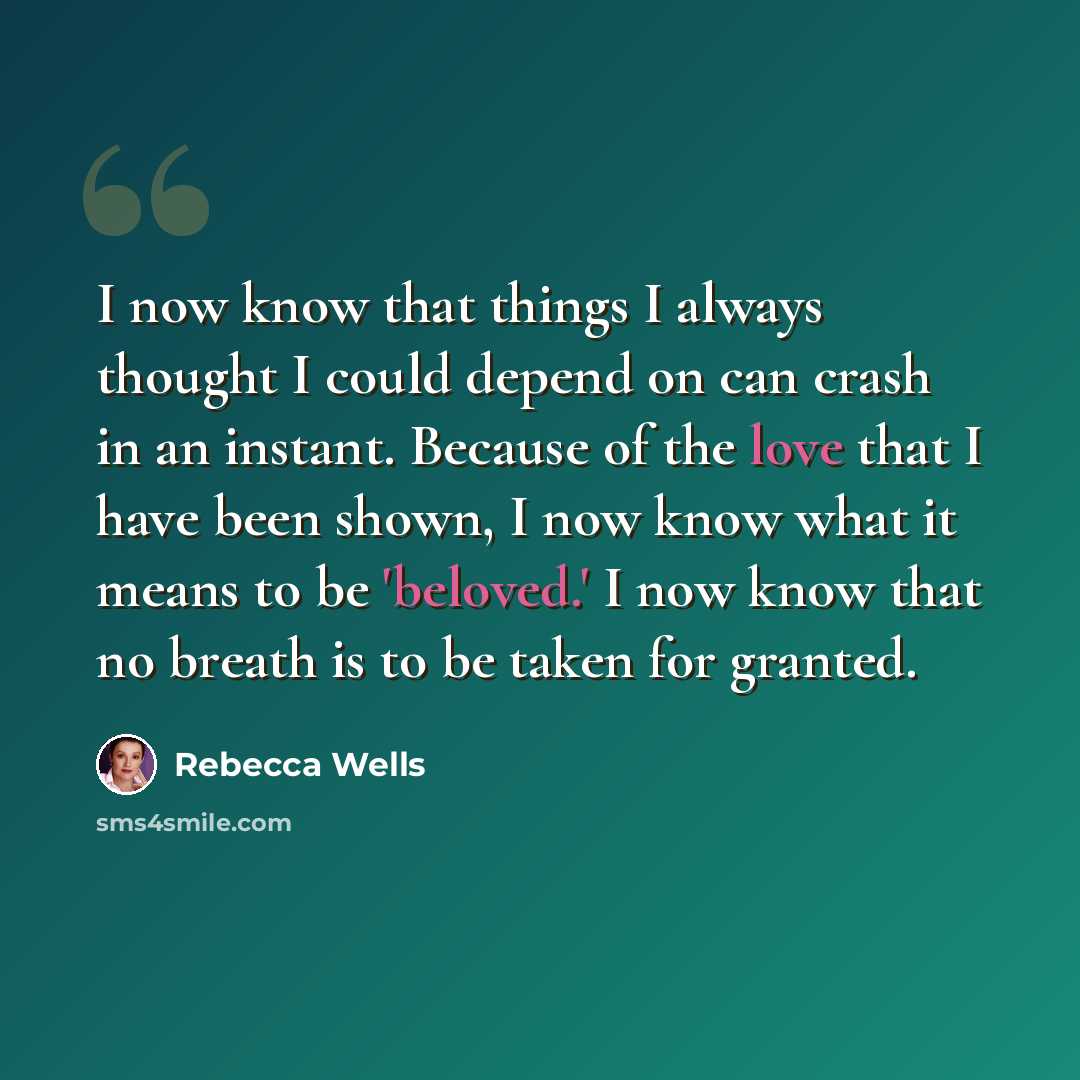 “I now know that things I always thought I could depend on can crash in an instant. Because of the love that I have been shown, I now know what it means to be 'beloved.' I now know that no breath is to be taken for granted.” quote by Rebecca Wells