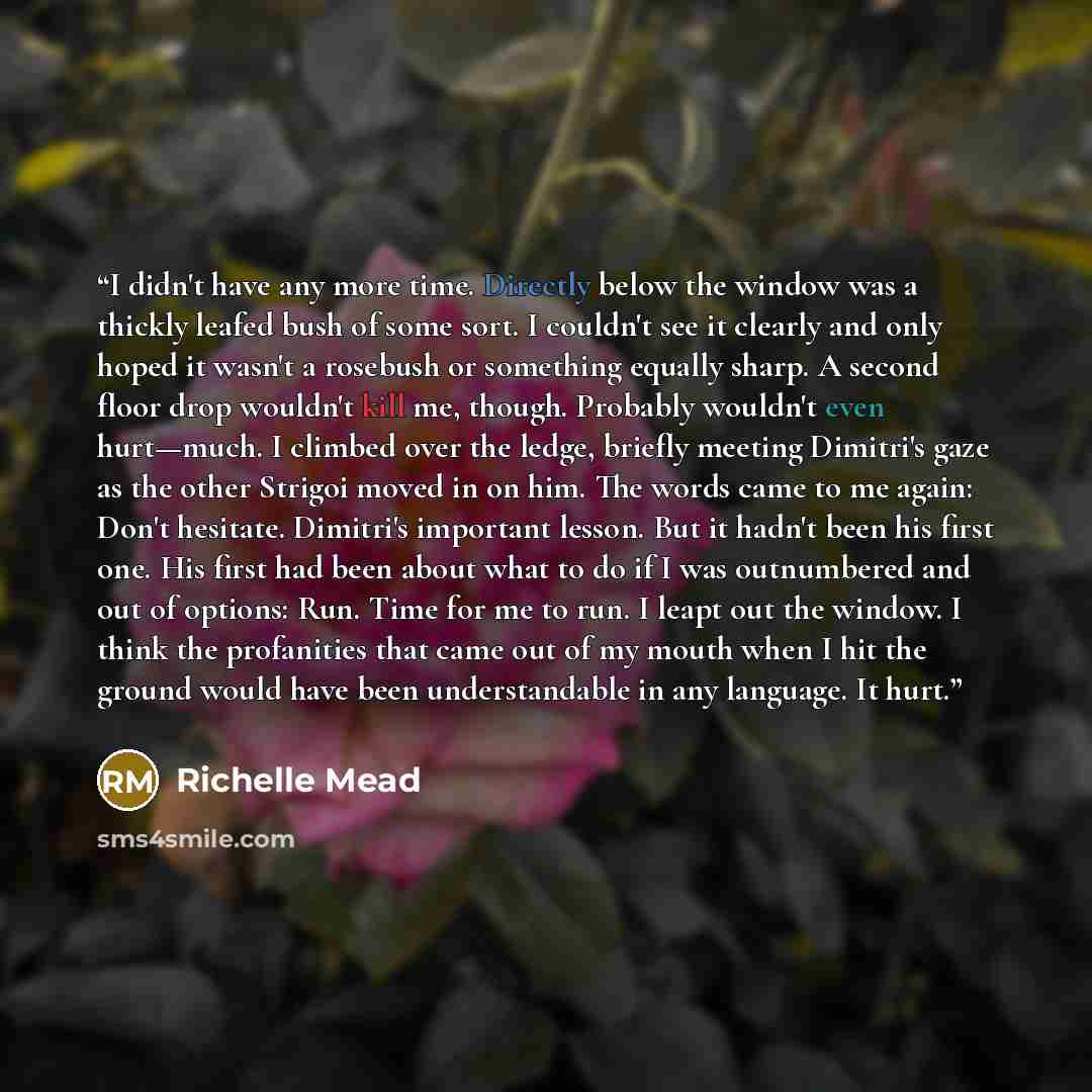 “I didn't have any more time. Directly below the window was a thickly leafed bush of some sort. I couldn't see it clearly and only hoped it wasn't a rosebush or something equally sharp. A second floor drop wouldn't kill me, though. Probably wouldn't even hurt—much. I climbed over the ledge, briefly…” quote by Richelle Mead