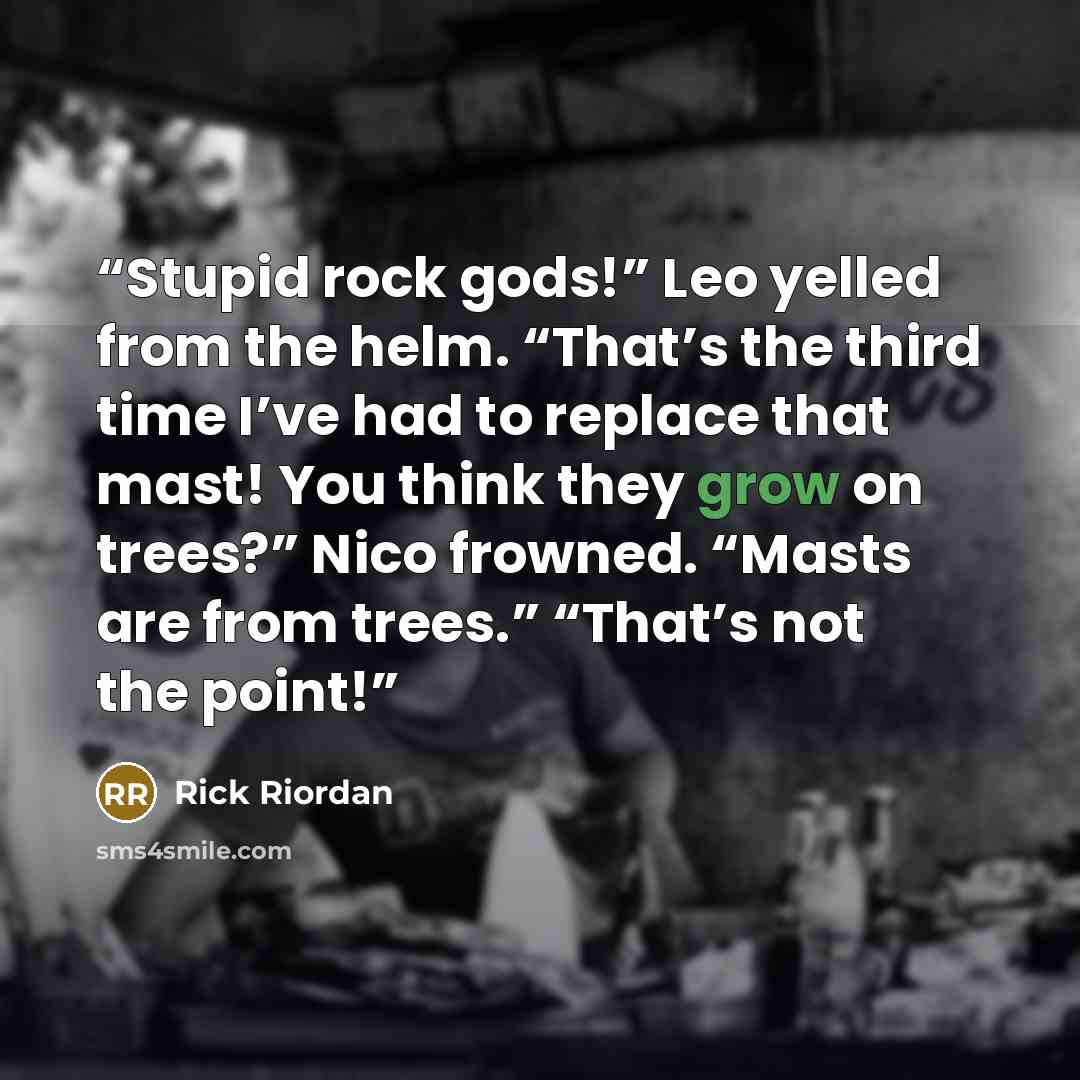 “Stupid rock gods!” Leo yelled from the helm. “That’s the third time I’ve had to replace that mast! You think they grow on trees?” Nico frowned. “Masts are from trees.” “That’s not the point!” quote by Rick Riordan