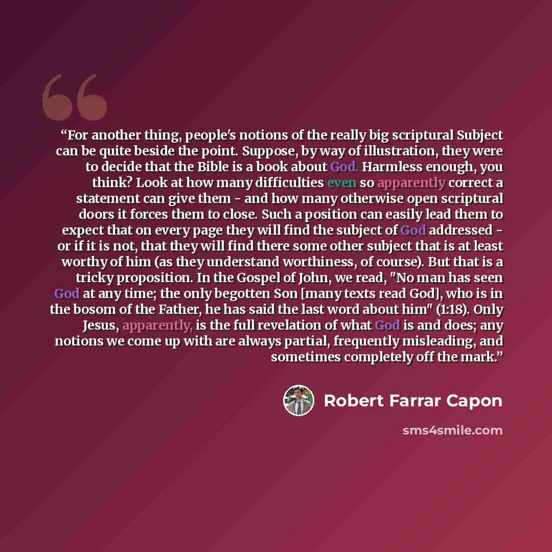 “For another thing, people's notions of the really big scriptural Subject can be quite beside the point. Suppose, by way of illustration, they were to decide that the Bible is a book about God. Harmless enough, you think? Look at how many difficulties even so apparently correct a statement can give…” quote by Robert Farrar Capon