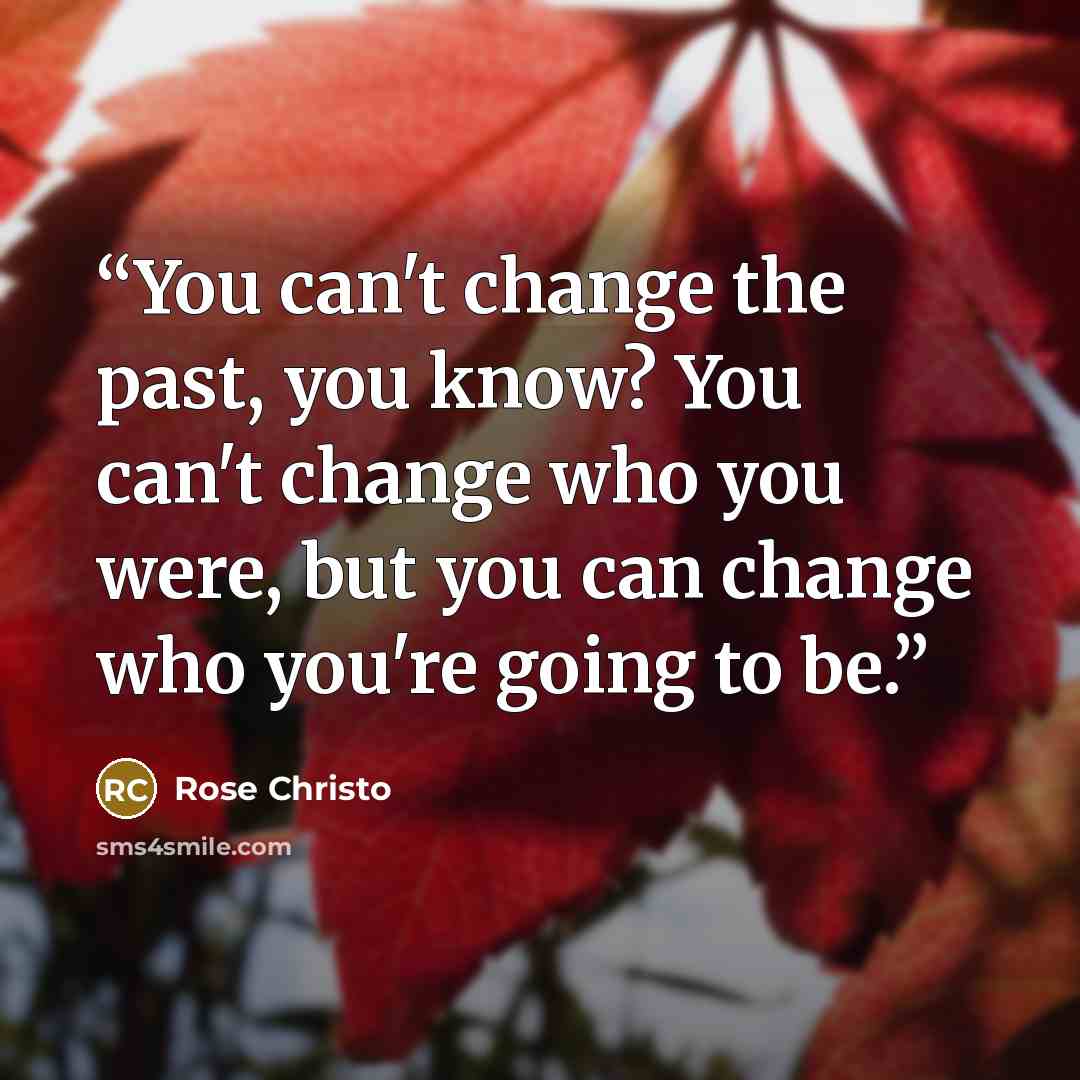 “You can't change the past, you know? You can't change who you were, but you can change who you're going to be.” quote by Rose Christo