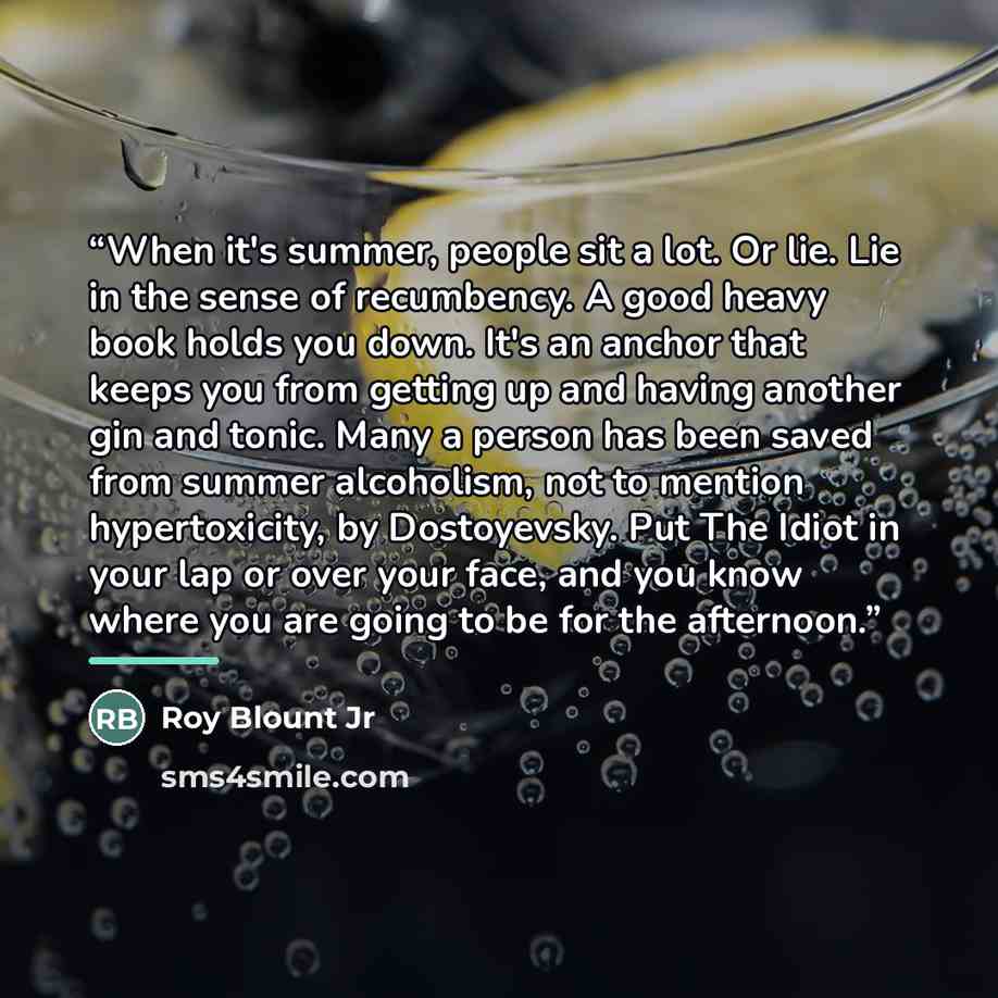 “When it's summer, people sit a lot. Or lie. Lie in the sense of recumbency. A good heavy book holds you down. It's an anchor that keeps you from getting up and having another gin and tonic. Many a person has been saved from summer alcoholism, not to mention hypertoxicity, by Dostoyevsky. Put The…” quote by Roy Blount Jr