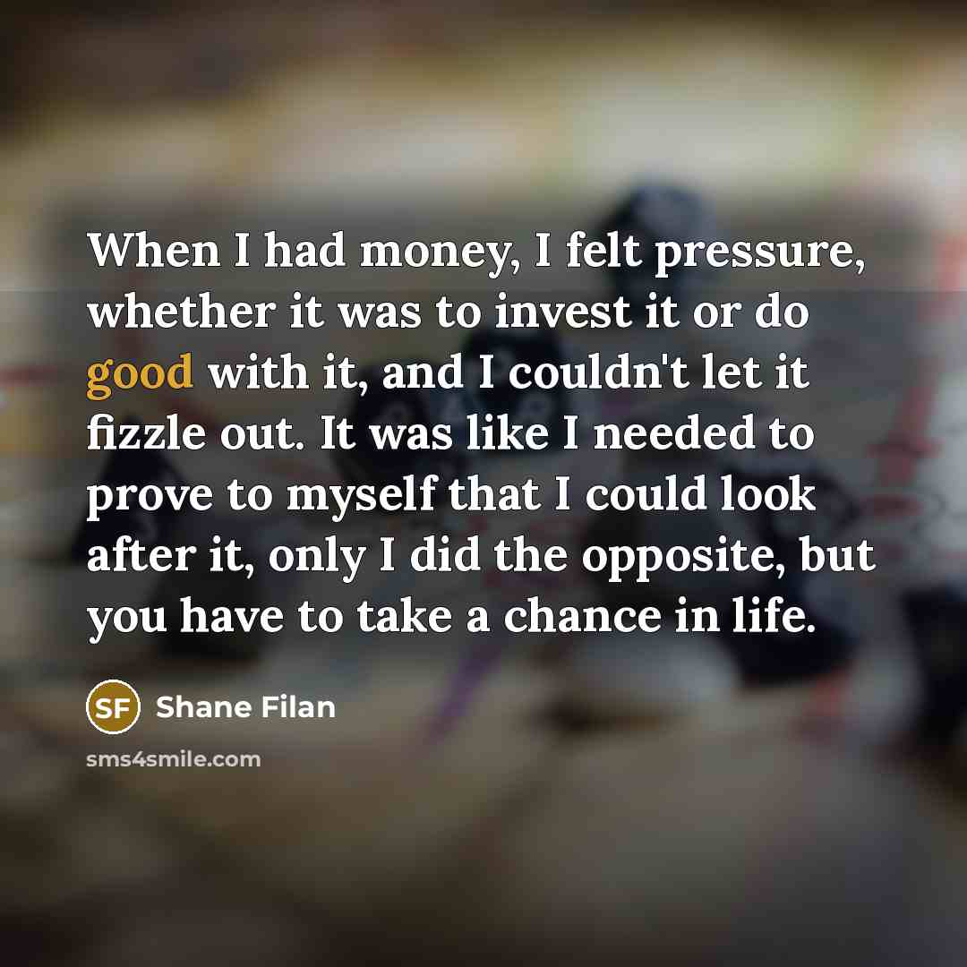 “When I had money, I felt pressure, whether it was to invest it or do good with it, and I couldn't let it fizzle out. It was like I needed to prove to myself that I could look after it, only I did the opposite, but you have to take a chance in life.” quote by Shane Filan