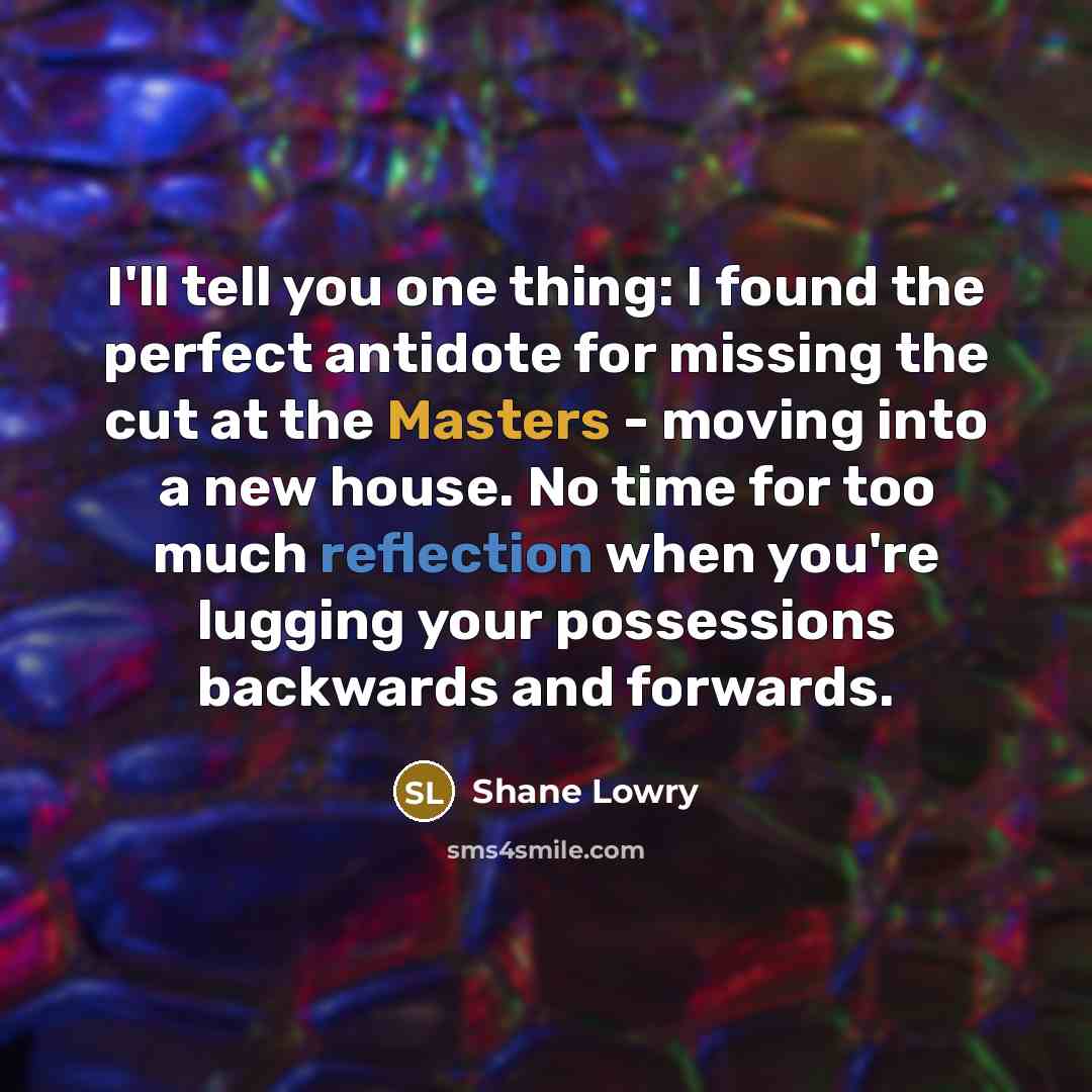 “I'll tell you one thing: I found the perfect antidote for missing the cut at the Masters - moving into a new house. No time for too much reflection when you're lugging your possessions backwards and forwards.” quote by Shane Lowry