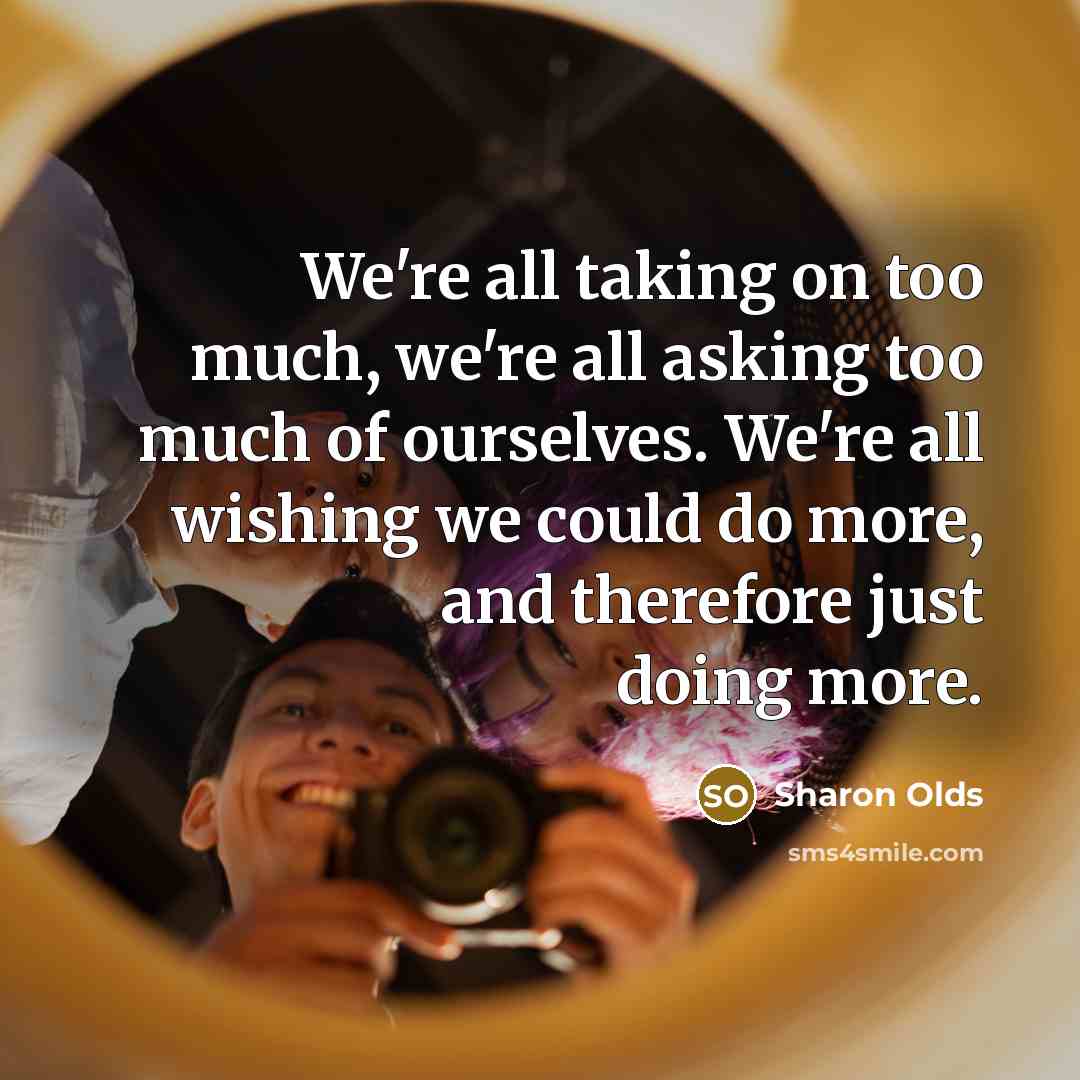“We're all taking on too much, we're all asking too much of ourselves. We're all wishing we could do more, and therefore just doing more.” quote by Sharon Olds