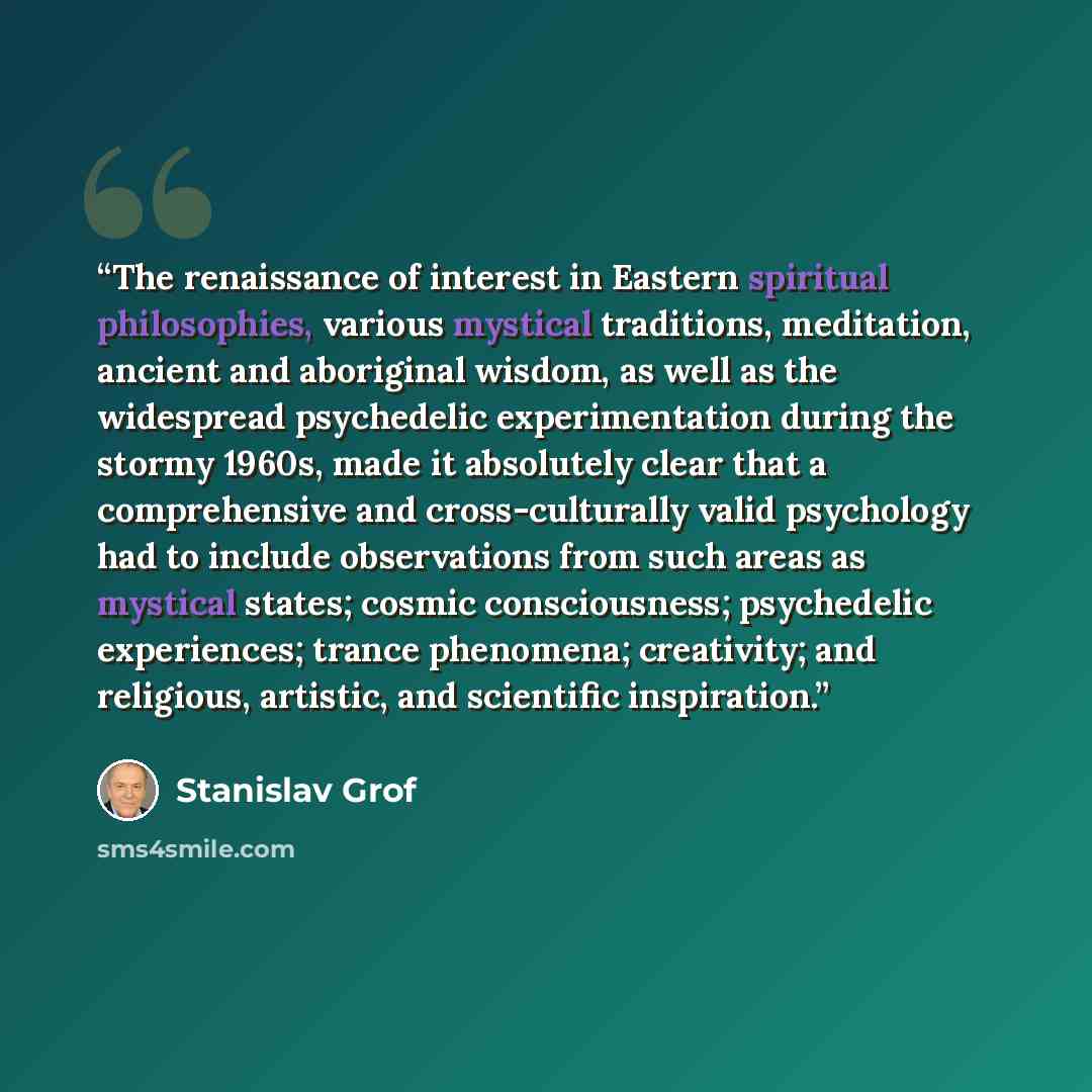 “The renaissance of interest in Eastern spiritual philosophies, various mystical traditions, meditation, ancient and aboriginal wisdom, as well as the widespread psychedelic experimentation during the stormy 1960s, made it absolutely clear that a comprehensive and cross-culturally valid psychology…” quote by Stanislav Grof
