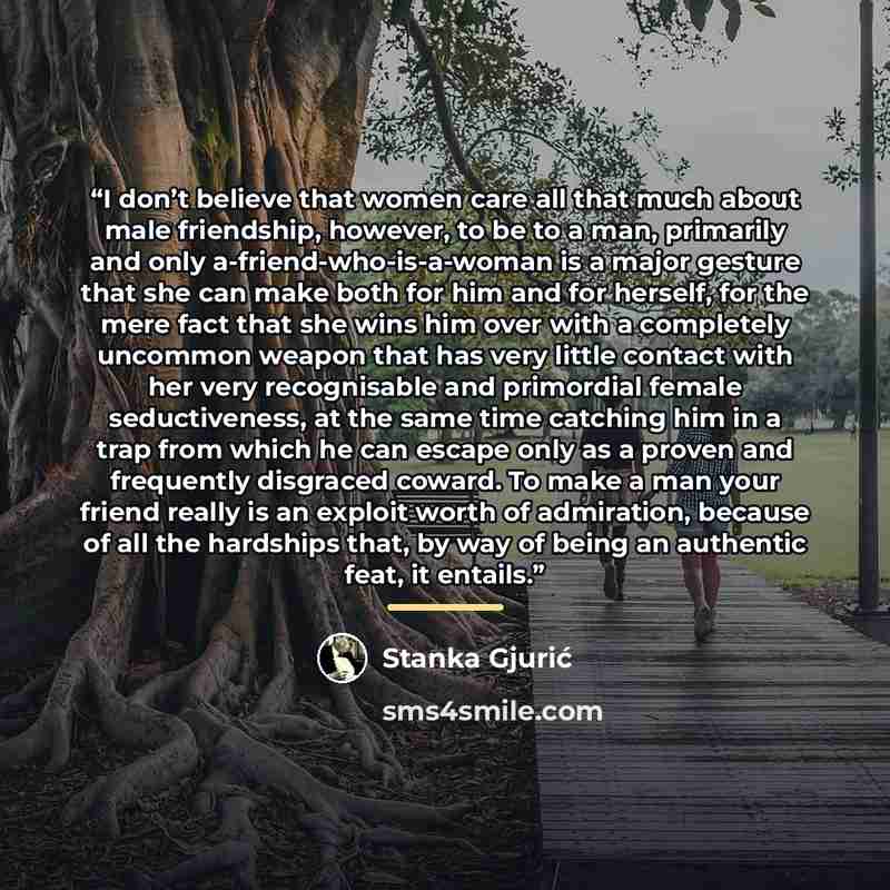 “I don’t believe that women care all that much about male friendship, however, to be to a man, primarily and only a-friend-who-is-a-woman is a major gesture that she can make both for him and for herself, for the mere fact that she wins him over with a completely uncommon weapon that has very…” quote by Stanka Gjurić