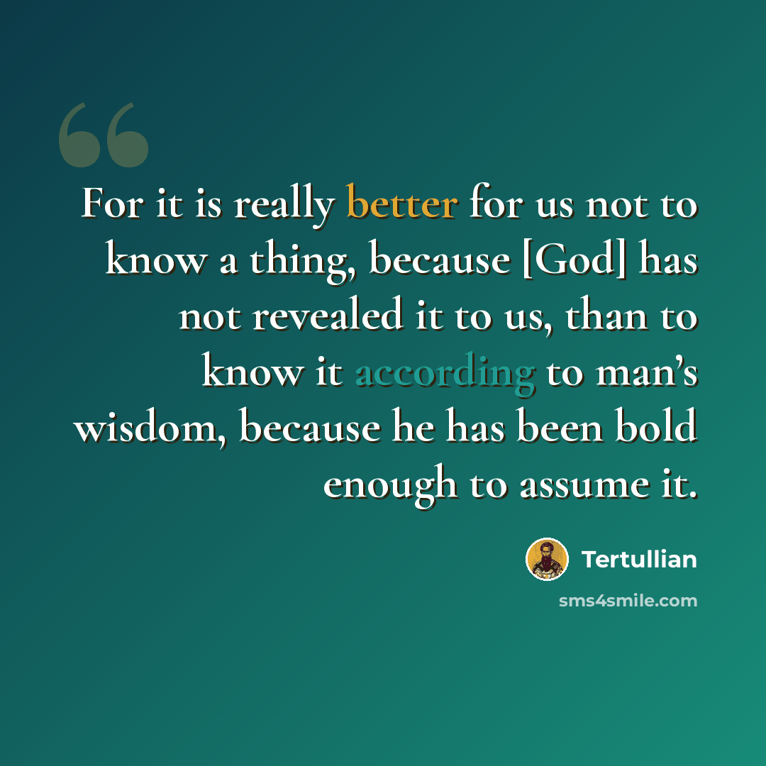 “For it is really better for us not to know a thing, because [God] has not revealed it to us, than to know it according to man’s wisdom, because he has been bold enough to assume it.” quote by Tertullian