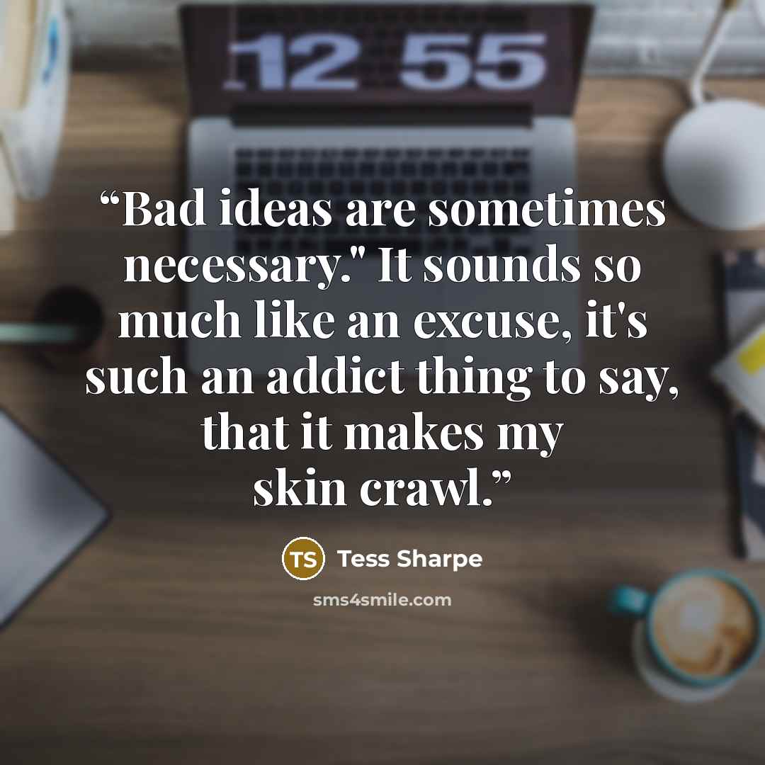 “Bad ideas are sometimes necessary." It sounds so much like an excuse, it's such an addict thing to say, that it makes my skin crawl.” quote by Tess Sharpe