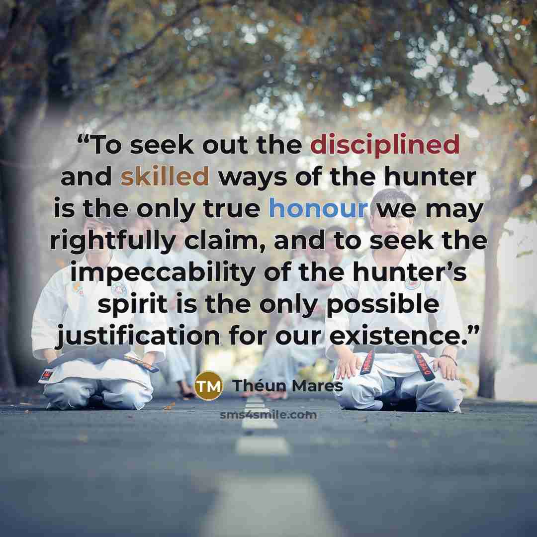 “To seek out the disciplined and skilled ways of the hunter is the only true honour we may rightfully claim, and to seek the impeccability of the hunter’s spirit is the only possible justification for our existence.” quote by Théun Mares