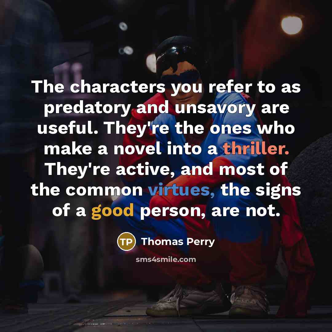 “The characters you refer to as predatory and unsavory are useful. They're the ones who make a novel into a thriller. They're active, and most of the common virtues, the signs of a good person, are not.” quote by Thomas Perry