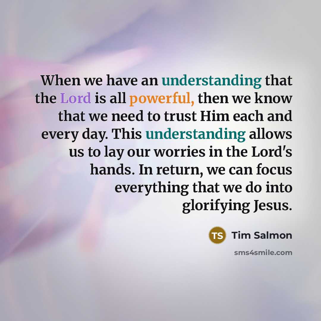 “When we have an understanding that the Lord is all powerful, then we know that we need to trust Him each and every day. This understanding allows us to lay our worries in the Lord's hands. In return, we can focus everything that we do into glorifying Jesus.” quote by Tim Salmon