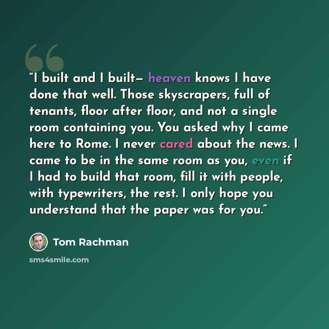 “I built and I built— heaven knows I have done that well. Those skyscrapers, full of tenants, floor after floor, and not a single room containing you. You asked why I came here to Rome. I never cared about the news. I came to be in the same room as you, even if I had to build that room, fill it…” quote by Tom Rachman