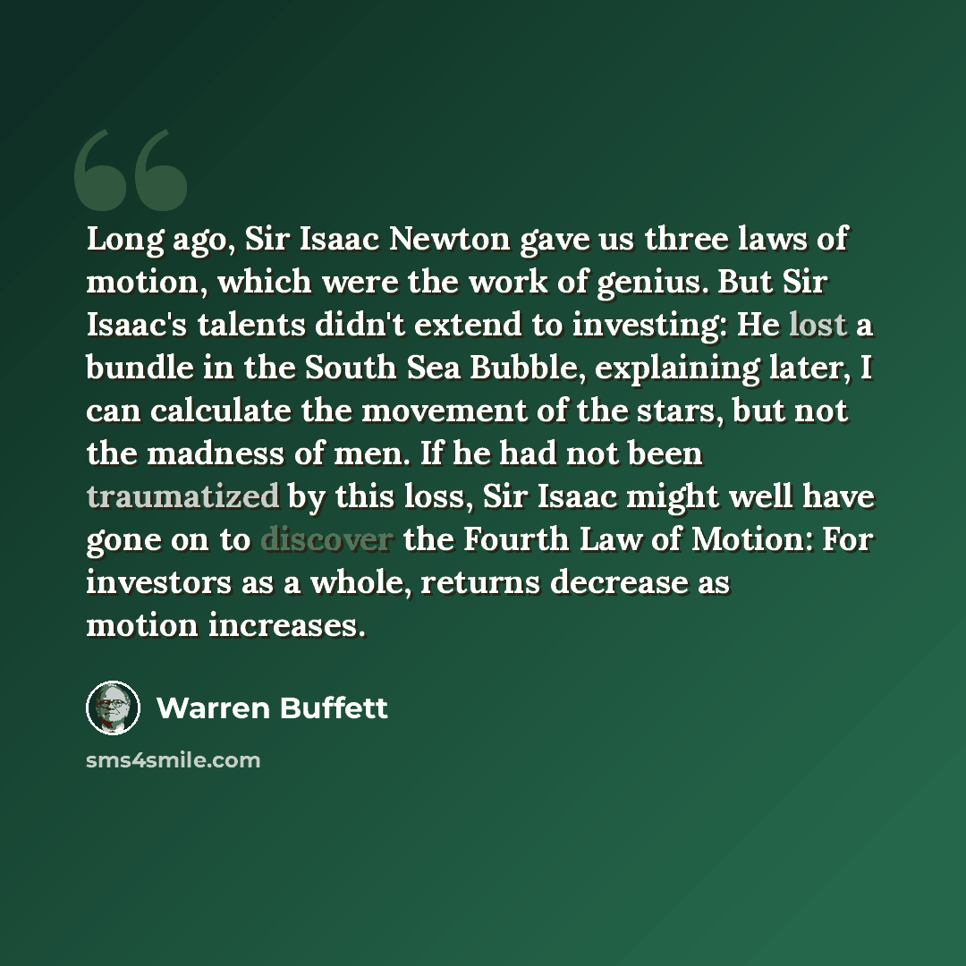 “Long ago, Sir Isaac Newton gave us three laws of motion, which were the work of genius. But Sir Isaac's talents didn't extend to investing: He lost a bundle in the South Sea Bubble, explaining later, I can calculate the movement of the stars, but not the madness of men. If he had not been…” quote by Warren Buffett