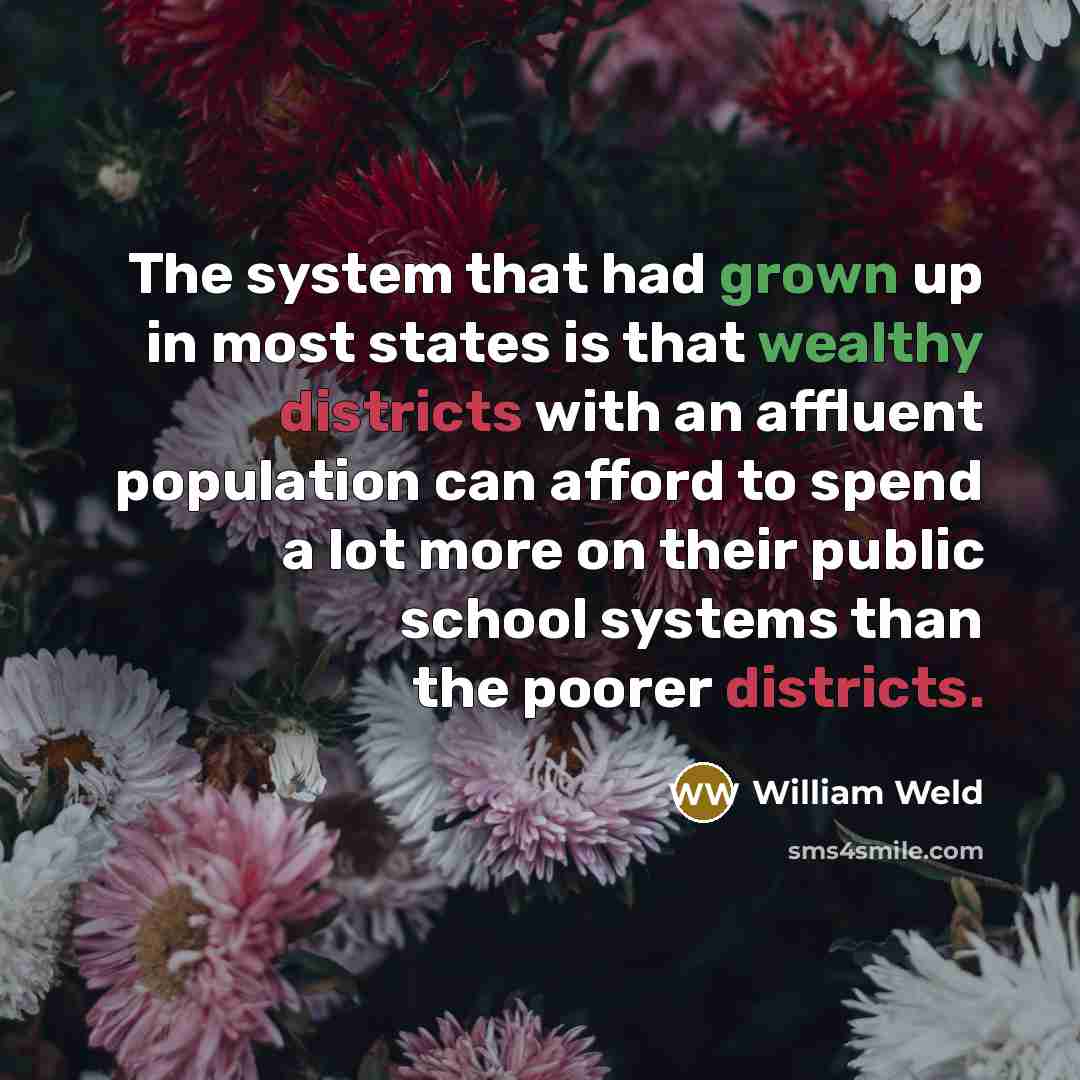 “The system that had grown up in most states is that wealthy districts with an affluent population can afford to spend a lot more on their public school systems than the poorer districts.” quote by William Weld
