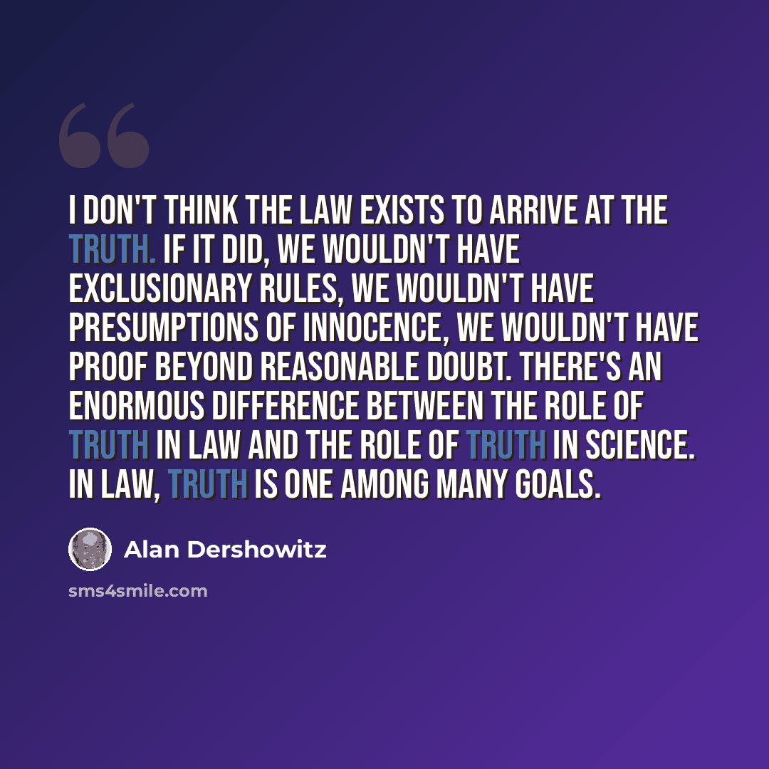 “I don't think the law exists to arrive at the truth. If it did, we wouldn't have exclusionary rules, we wouldn't have presumptions of innocence, we wouldn't have proof beyond reasonable doubt. There's an enormous difference between the role of truth in law and the role of truth in science. In law…” quote by Alan Dershowitz