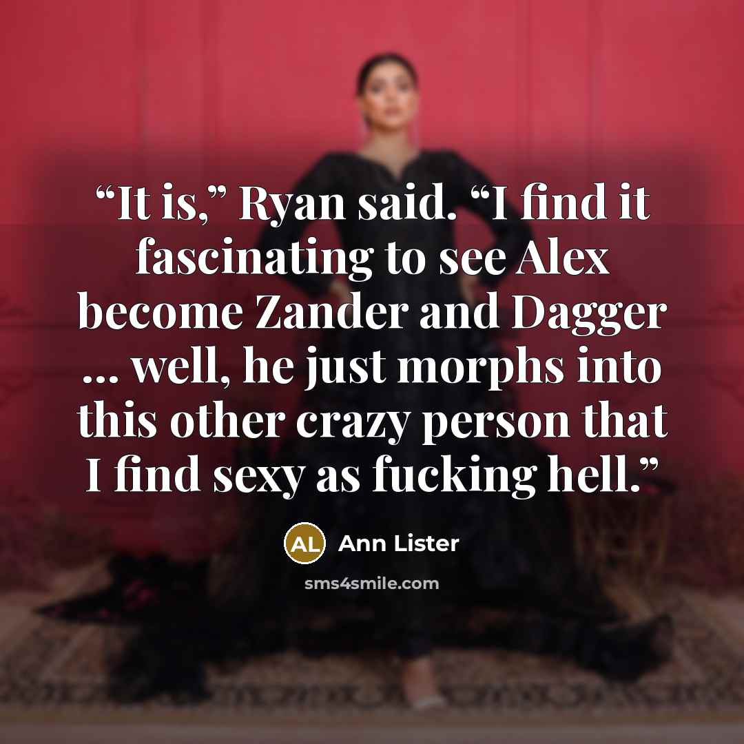 “It is,” Ryan said. “I find it fascinating to see Alex become Zander and Dagger … well, he just morphs into this other crazy person that I find sexy as fucking hell.” quote by Ann Lister