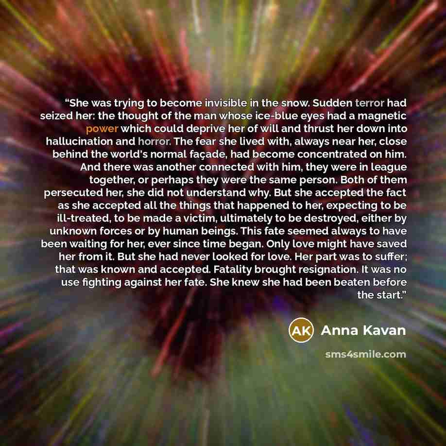 “She was trying to become invisible in the snow. Sudden terror had seized her: the thought of the man whose ice-blue eyes had a magnetic power which could deprive her of will and thrust her down into hallucination and horror. The fear she lived with, always near her, close behind the world's normal…” quote by Anna Kavan