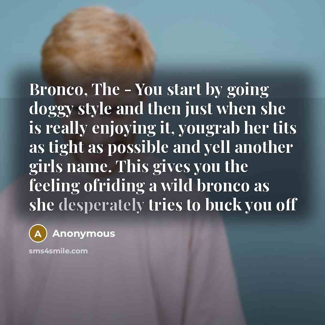 “Bronco, The - You start by going doggy style and then just when she is really enjoying it, yougrab her tits as tight as possible and yell another girls name. This gives you the feeling ofriding a wild bronco as she desperately tries to buck you off” quote by Anonymous