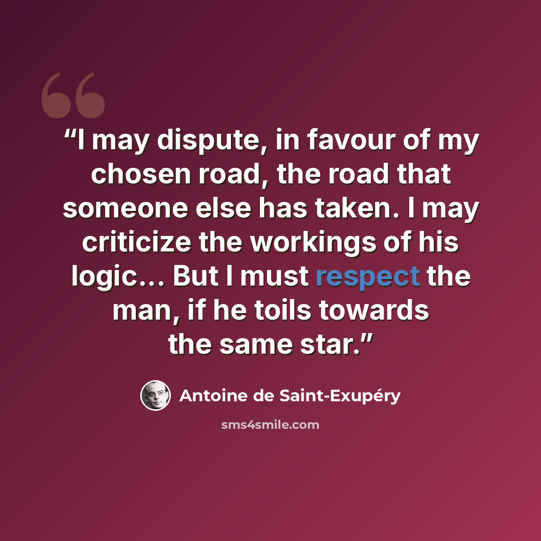 “I may dispute, in favour of my chosen road, the road that someone else has taken. I may criticize the workings of his logic... But I must respect the man, if he toils towards the same star.” quote by Antoine de Saint-Exupéry