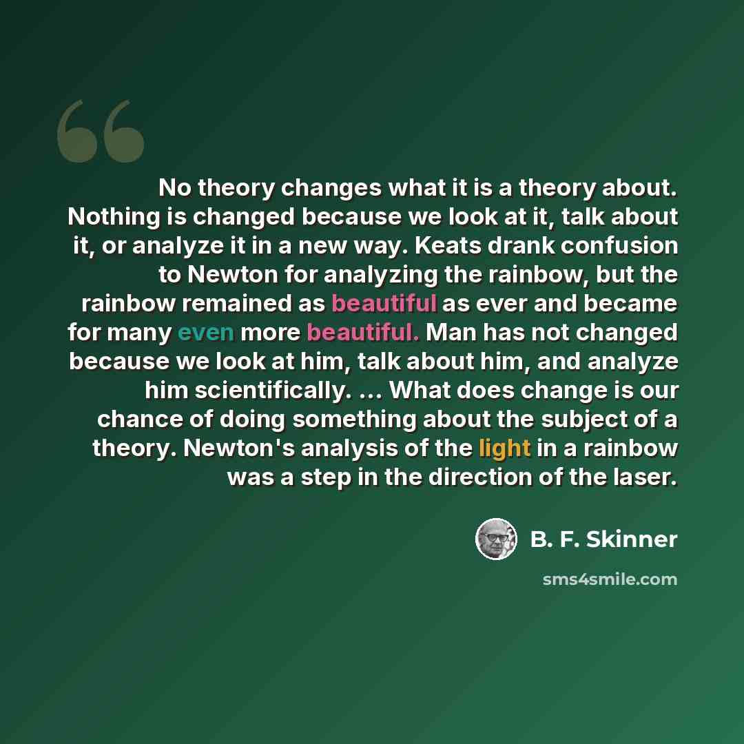 “No theory changes what it is a theory about. Nothing is changed because we look at it, talk about it, or analyze it in a new way. Keats drank confusion to Newton for analyzing the rainbow, but the rainbow remained as beautiful as ever and became for many even more beautiful. Man has not changed…” quote by B. F. Skinner