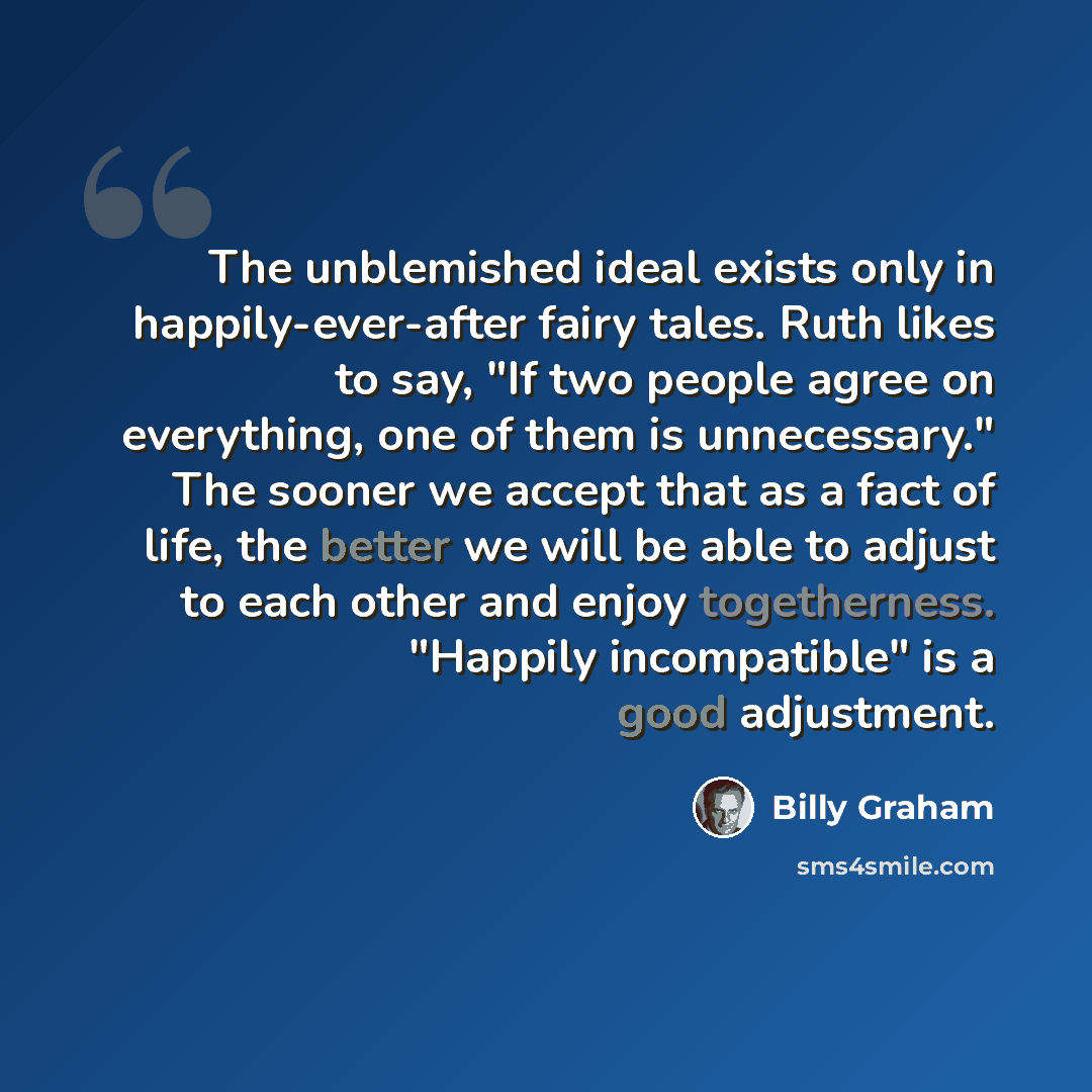 “The unblemished ideal exists only in happily-ever-after fairy tales. Ruth likes to say, "If two people agree on everything, one of them is unnecessary." The sooner we accept that as a fact of life, the better we will be able to adjust to each other and enjoy togetherness. "Happily incompatible" is…” quote by Billy Graham