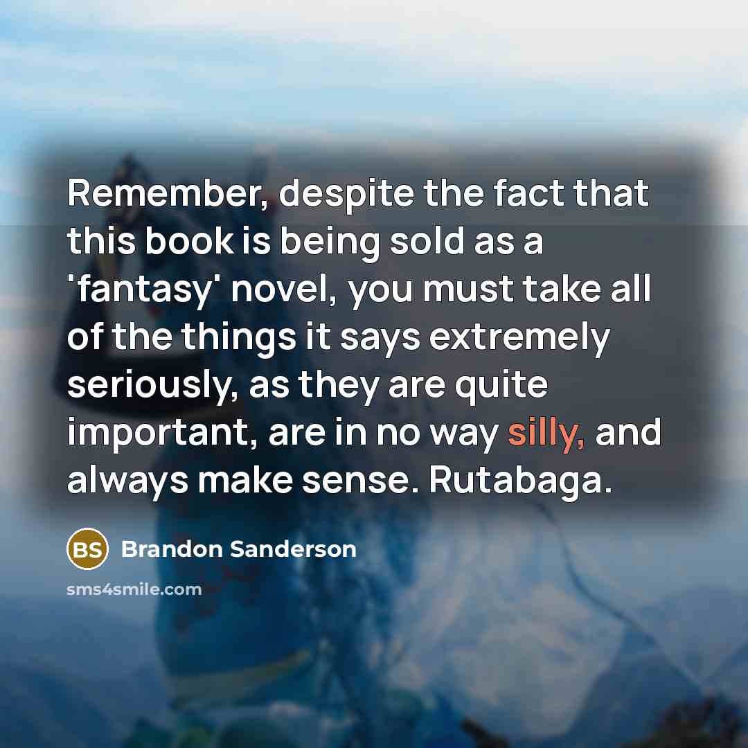 “Remember, despite the fact that this book is being sold as a 'fantasy' novel, you must take all of the things it says extremely seriously, as they are quite important, are in no way silly, and always make sense. Rutabaga.” quote by Brandon Sanderson