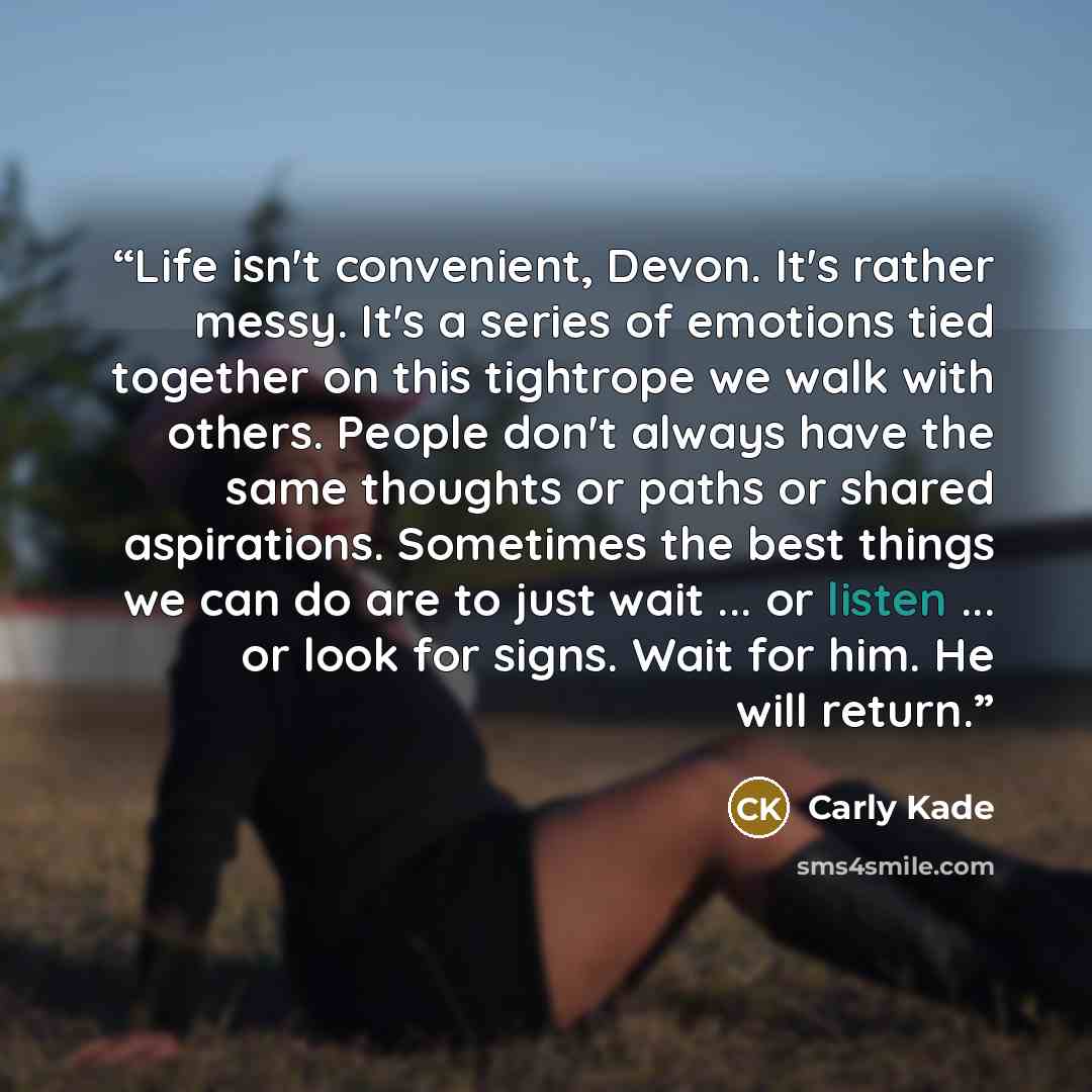 “Life isn't convenient, Devon. It's rather messy. It's a series of emotions tied together on this tightrope we walk with others. People don't always have the same thoughts or paths or shared aspirations. Sometimes the best things we can do are to just wait ... or listen ... or look for signs. Wait…” quote by Carly Kade