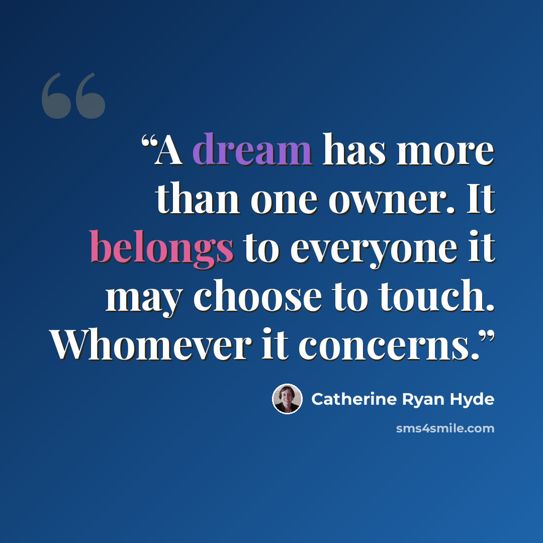 “A dream has more than one owner. It belongs to everyone it may choose to touch. Whomever it concerns.” quote by Catherine Ryan Hyde