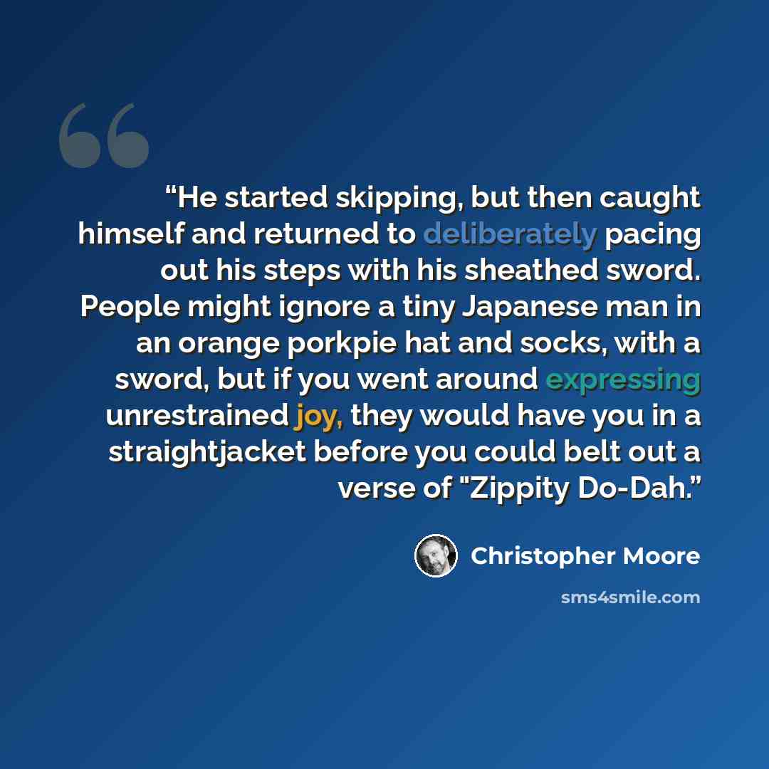 “He started skipping, but then caught himself and returned to deliberately pacing out his steps with his sheathed sword. People might ignore a tiny Japanese man in an orange porkpie hat and socks, with a sword, but if you went around expressing unrestrained joy, they would have you in a…” quote by Christopher Moore