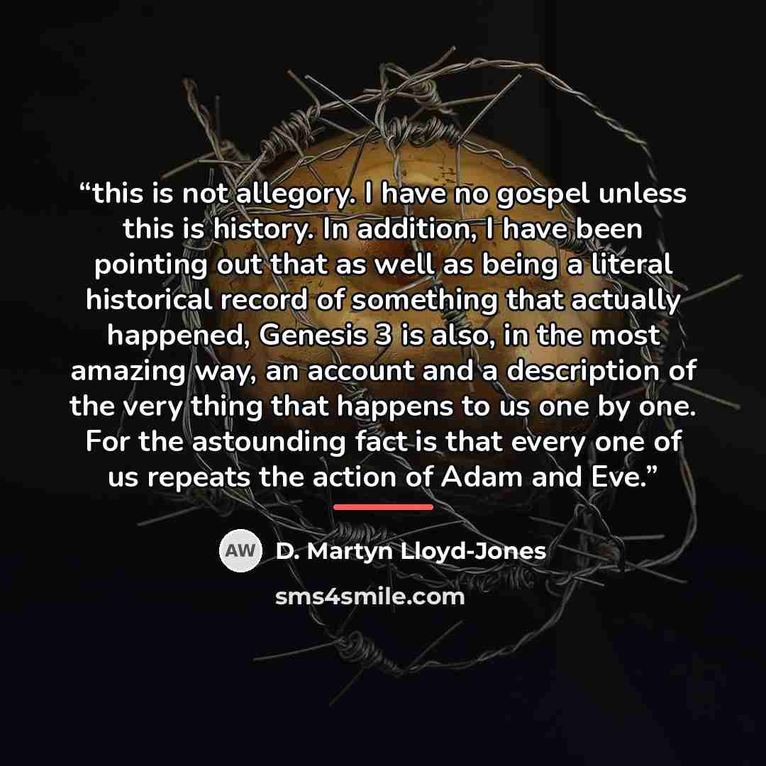 “this is not allegory. I have no gospel unless this is history. In addition, I have been pointing out that as well as being a literal historical record of something that actually happened, Genesis 3 is also, in the most amazing way, an account and a description of the very thing that happens to us…” quote by D. Martyn Lloyd-Jones