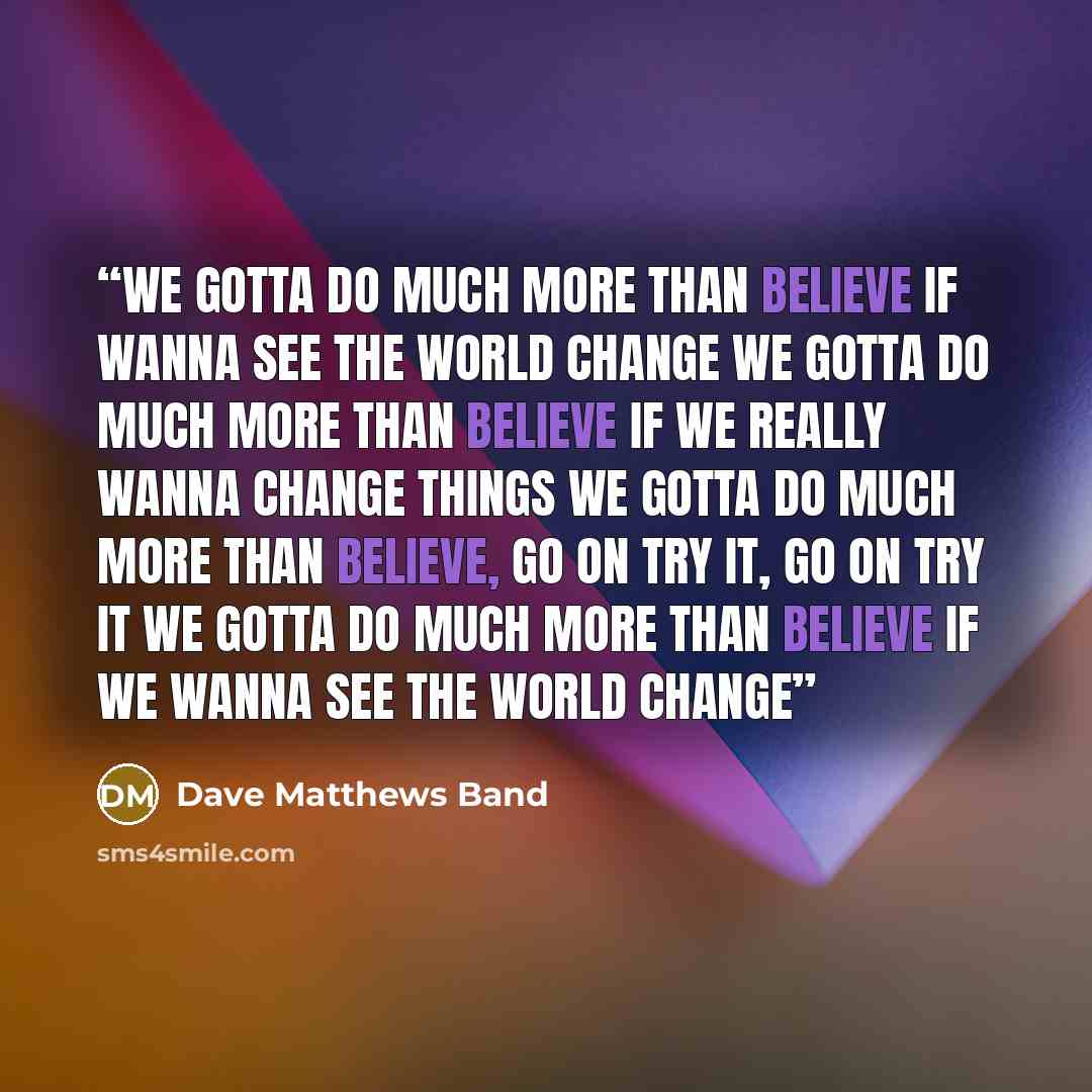“We gotta do much more than believe if wanna see the world change We gotta do much more than believe if we really wanna change things We gotta do much more than believe, go on try it, go on try it We gotta do much more than believe if we wanna see the world change” quote by Dave Matthews Band