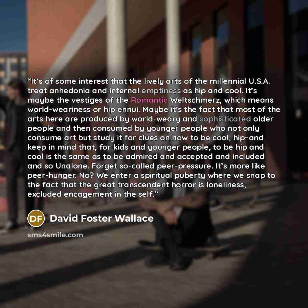 “It’s of some interest that the lively arts of the millennial U.S.A. treat anhedonia and internal emptiness as hip and cool. It’s maybe the vestiges of the Romantic Weltschmerz, which means world-weariness or hip ennui. Maybe it’s the fact that most of the arts here are produced by world-weary and…” quote by David Foster Wallace