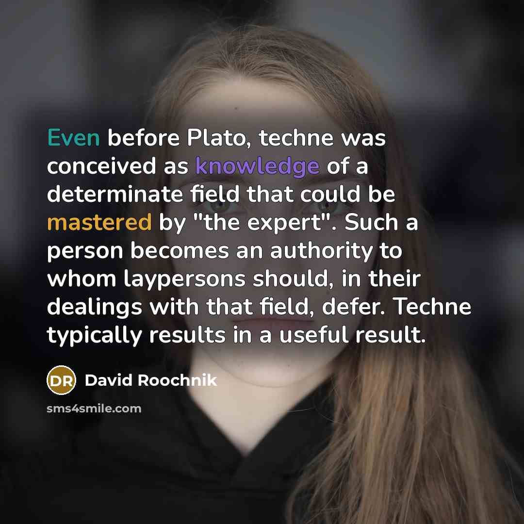 “Even before Plato, techne was conceived as knowledge of a determinate field that could be mastered by "the expert". Such a person becomes an authority to whom laypersons should, in their dealings with that field, defer. Techne typically results in a useful result.” quote by David Roochnik