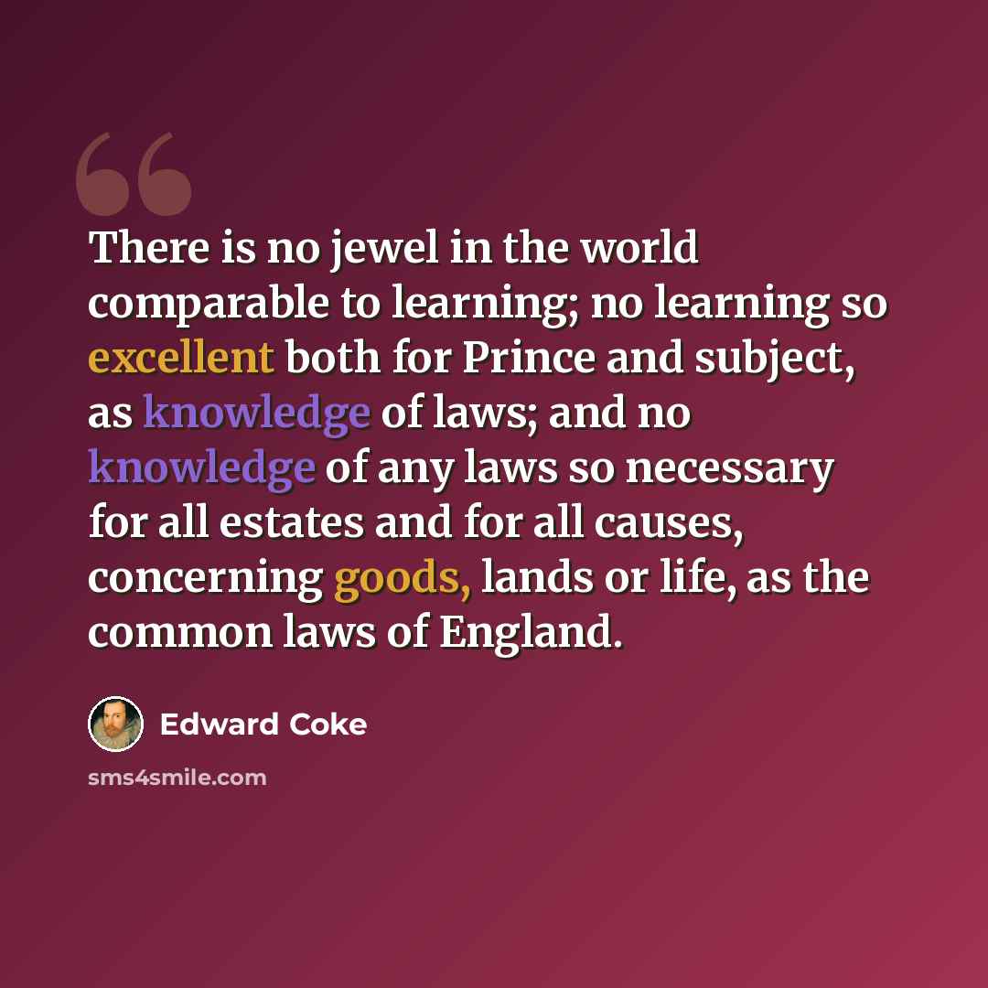 “There is no jewel in the world comparable to learning; no learning so excellent both for Prince and subject, as knowledge of laws; and no knowledge of any laws so necessary for all estates and for all causes, concerning goods, lands or life, as the common laws of England.” quote by Edward Coke