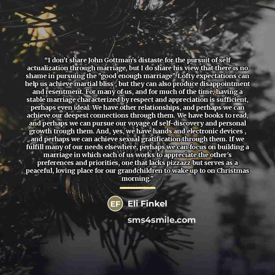 “I don't share John Gottman's distaste for the pursuit of self actualization through marriage, but I do share his view that there is no shame in pursuing the "good enough marriage". Lofty expectations can help us achieve martial bliss , but they can also produce disappointment and resentment. For…” quote by Eli Finkel