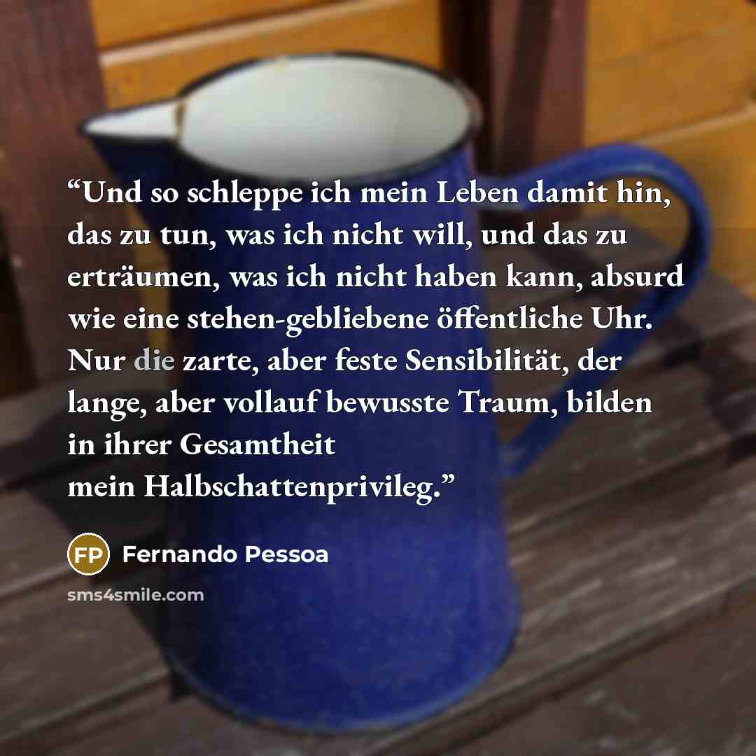 “Und so schleppe ich mein Leben damit hin, das zu tun, was ich nicht will, und das zu erträumen, was ich nicht haben kann, absurd wie eine stehen-gebliebene öffentliche Uhr. Nur die zarte, aber feste Sensibilität, der lange, aber vollauf bewusste Traum, bilden in ihrer Gesamtheit mein…” quote by Fernando Pessoa