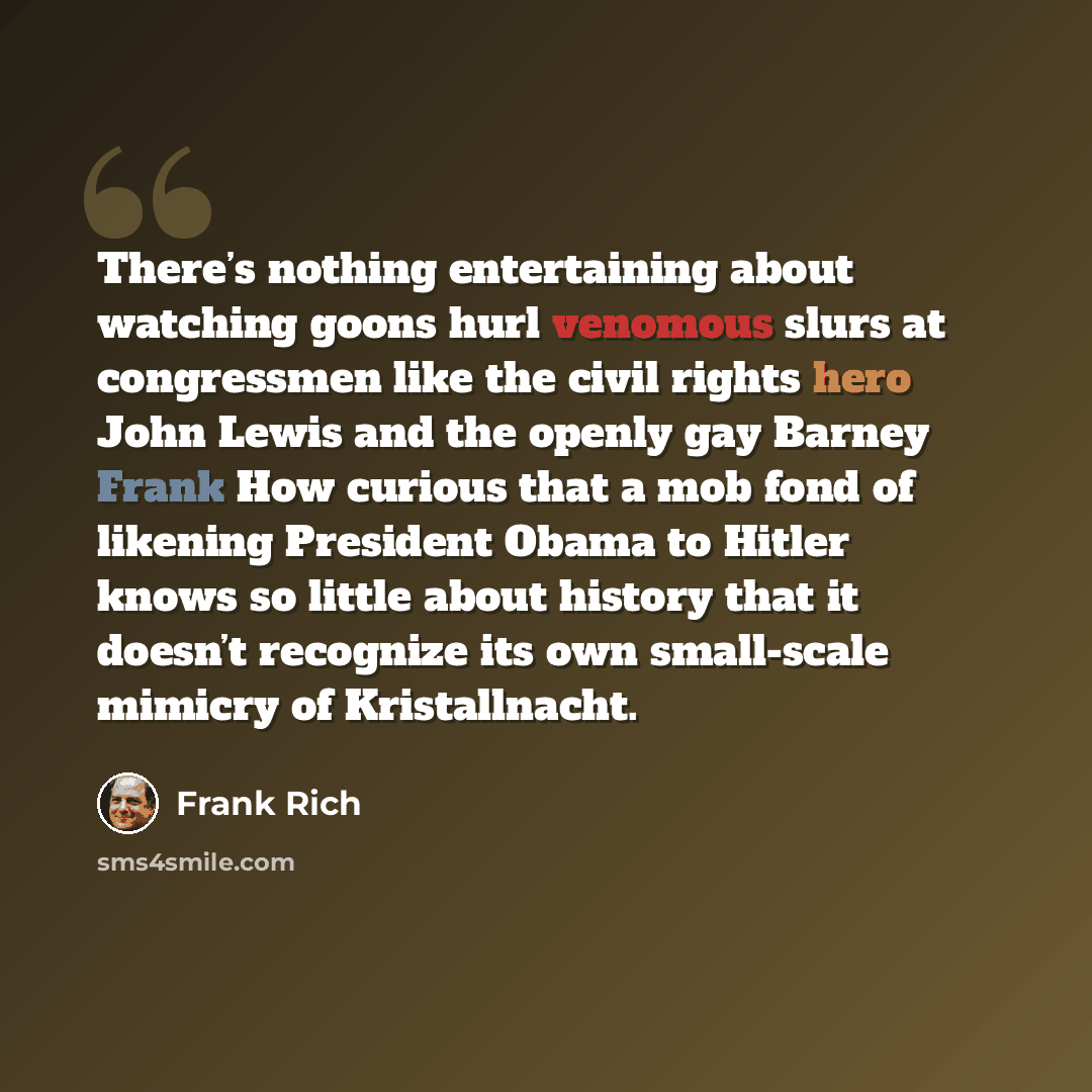 “There’s nothing entertaining about watching goons hurl venomous slurs at congressmen like the civil rights hero John Lewis and the openly gay Barney Frank How curious that a mob fond of likening President Obama to Hitler knows so little about history that it doesn’t recognize its own small-scale…” quote by Frank Rich