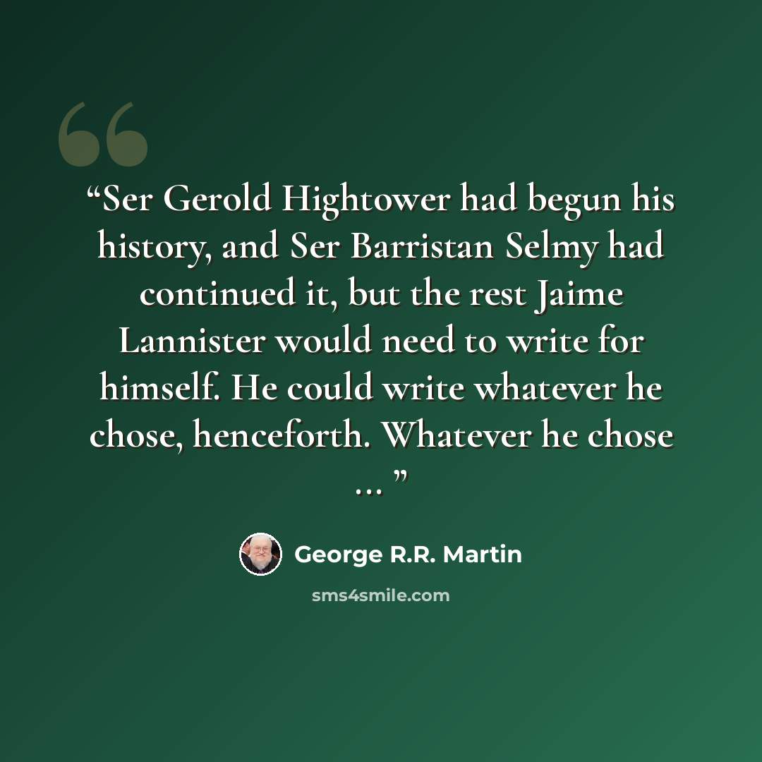 “Ser Gerold Hightower had begun his history, and Ser Barristan Selmy had continued it, but the rest Jaime Lannister would need to write for himself. He could write whatever he chose, henceforth. Whatever he chose ...” quote by George R.R. Martin