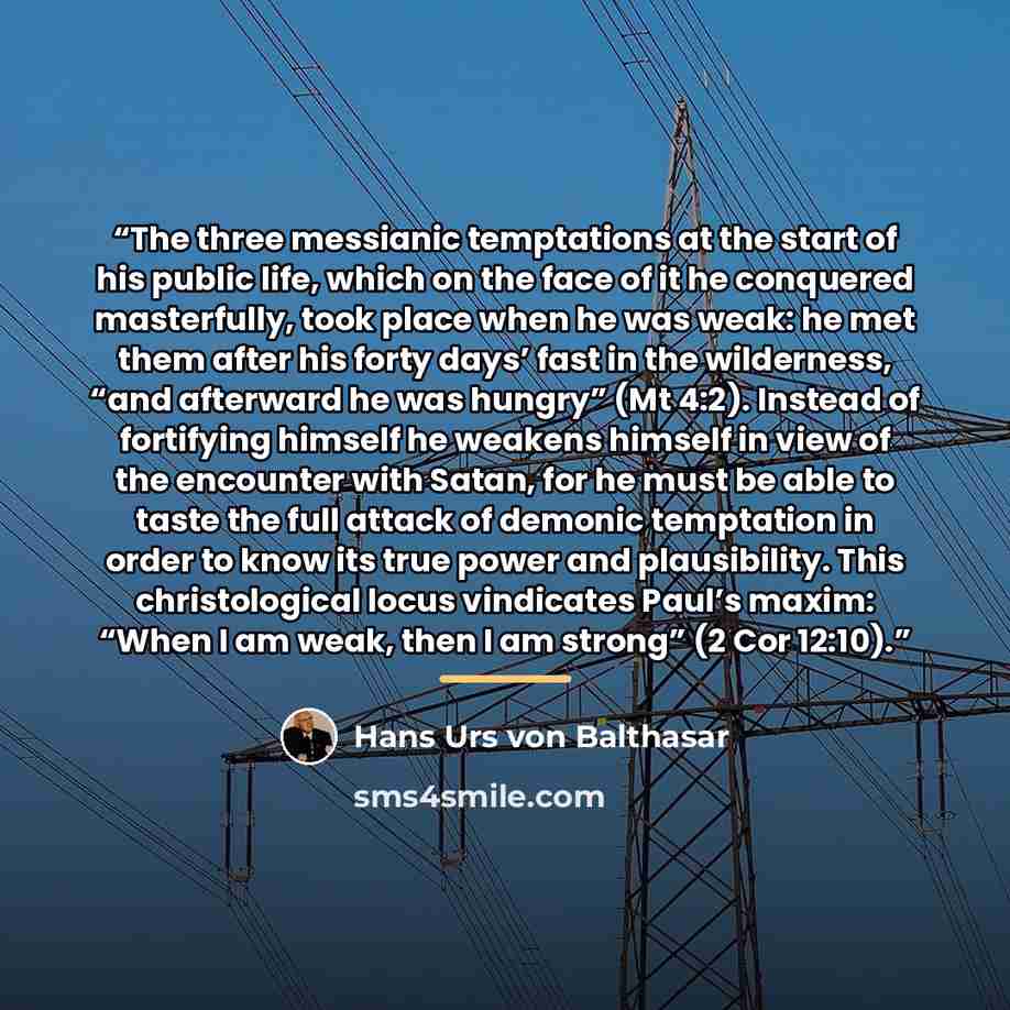 “The three messianic temptations at the start of his public life, which on the face of it he conquered masterfully, took place when he was weak: he met them after his forty days’ fast in the wilderness, “and afterward he was hungry” (Mt 4:2). Instead of fortifying himself he weakens himself in view…” quote by Hans Urs von Balthasar