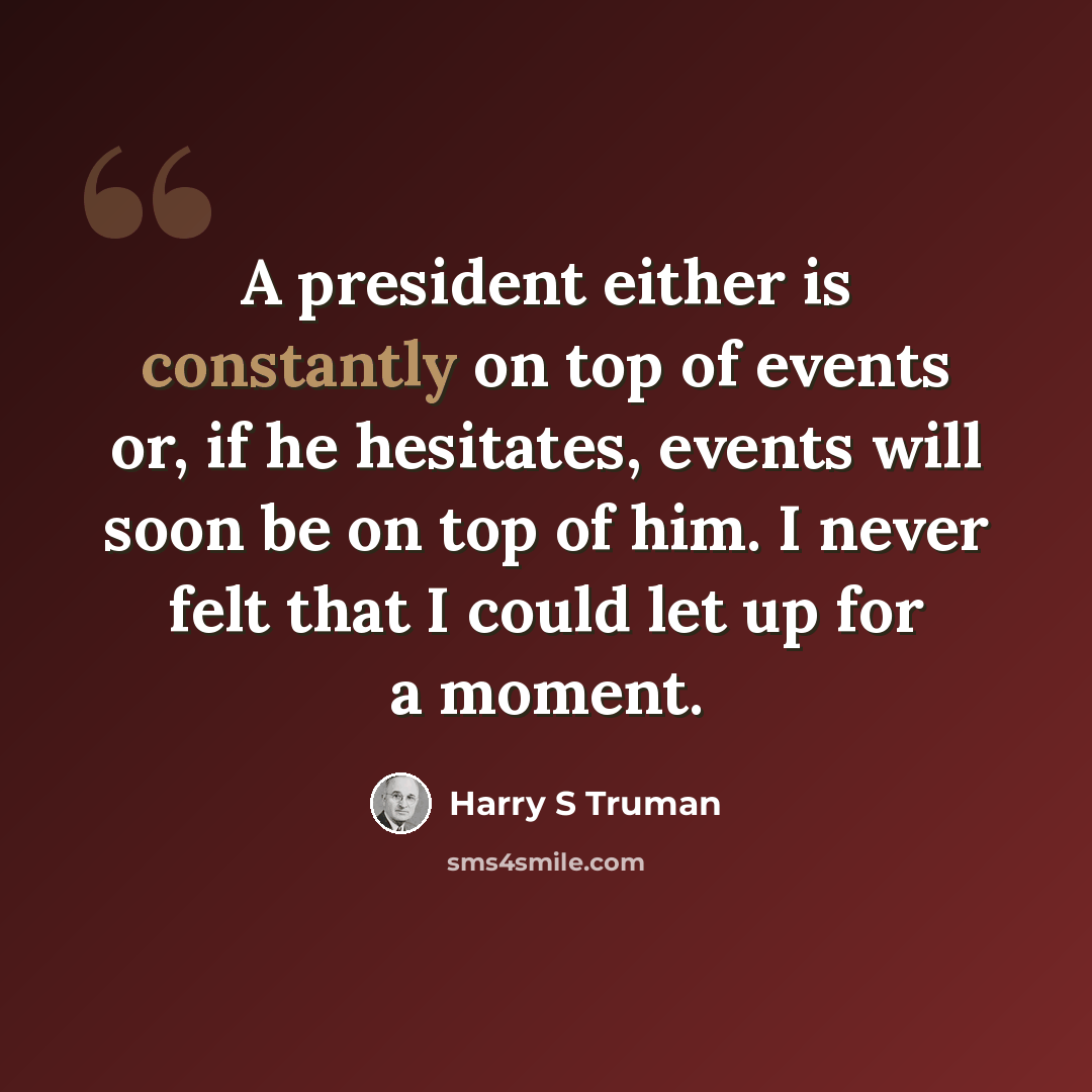 “A president either is constantly on top of events or, if he hesitates, events will soon be on top of him. I never felt that I could let up for a moment.” quote by Harry S Truman