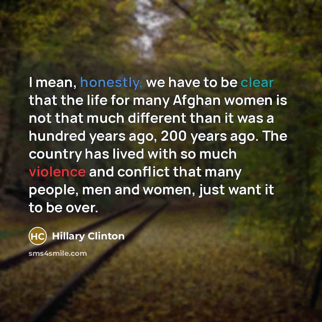 “I mean, honestly, we have to be clear that the life for many Afghan women is not that much different than it was a hundred years ago, 200 years ago. The country has lived with so much violence and conflict that many people, men and women, just want it to be over.” quote by Hillary Clinton