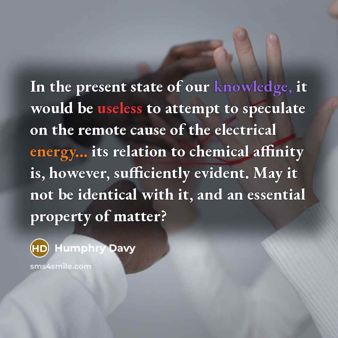 “In the present state of our knowledge, it would be useless to attempt to speculate on the remote cause of the electrical energy... its relation to chemical affinity is, however, sufficiently evident. May it not be identical with it, and an essential property of matter?” quote by Humphry Davy