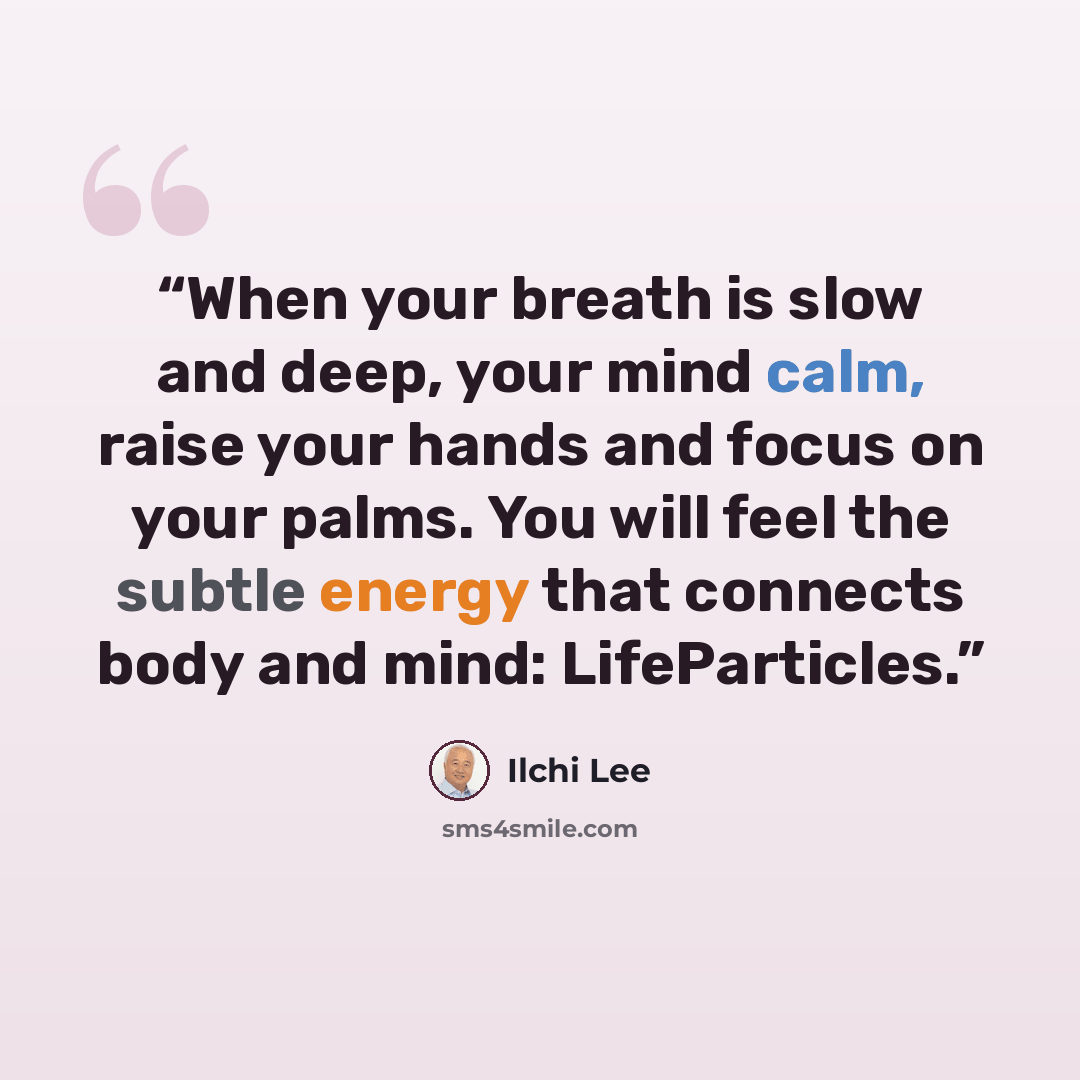 “When your breath is slow and deep, your mind calm, raise your hands and focus on your palms. You will feel the subtle energy that connects body and mind: LifeParticles.” quote by Ilchi Lee