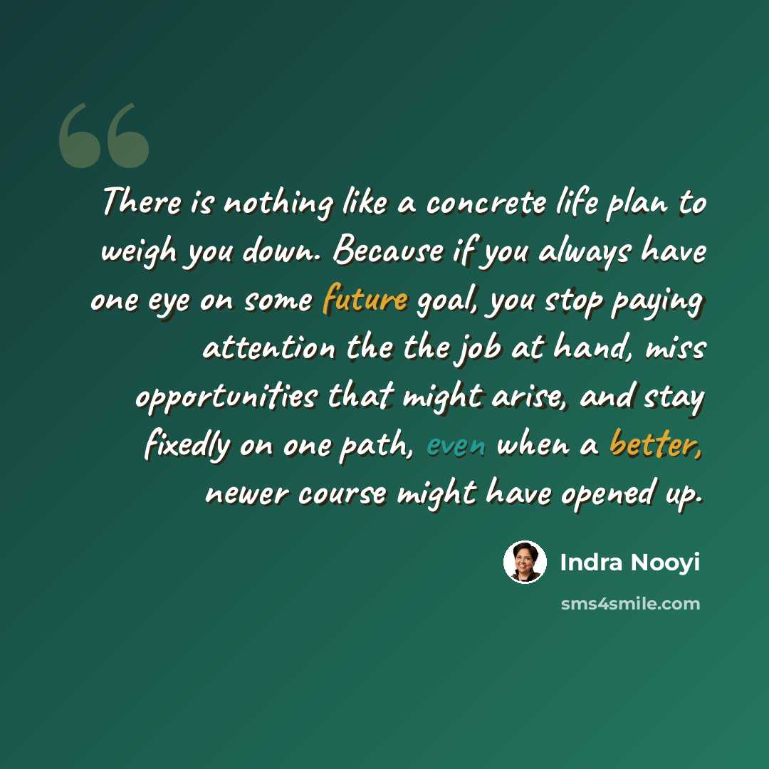 “There is nothing like a concrete life plan to weigh you down. Because if you always have one eye on some future goal, you stop paying attention the the job at hand, miss opportunities that might arise, and stay fixedly on one path, even when a better, newer course might have opened up.” quote by Indra Nooyi