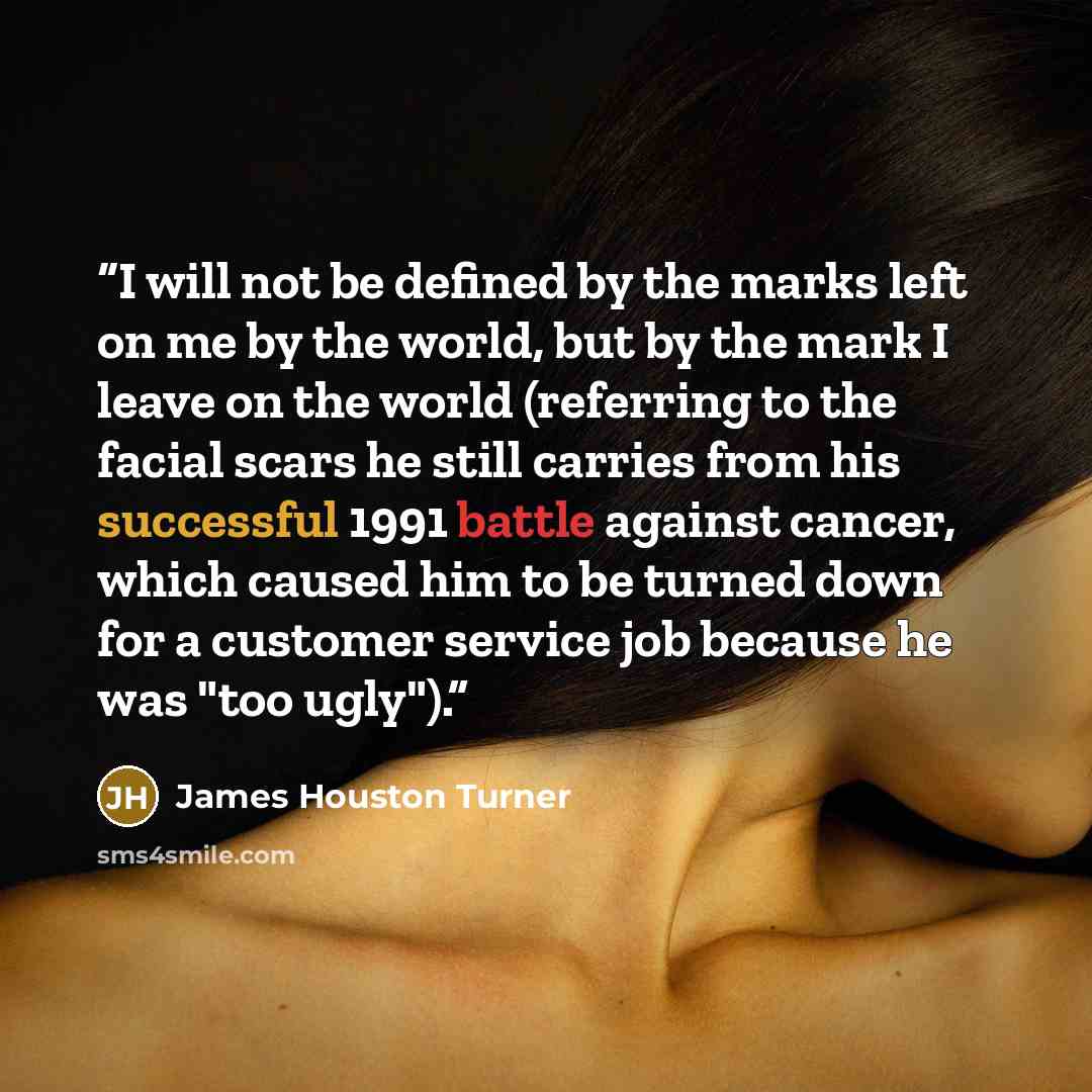 “I will not be defined by the marks left on me by the world, but by the mark I leave on the world (referring to the facial scars he still carries from his successful 1991 battle against cancer, which caused him to be turned down for a customer service job because he was "too ugly").” quote by James Houston Turner